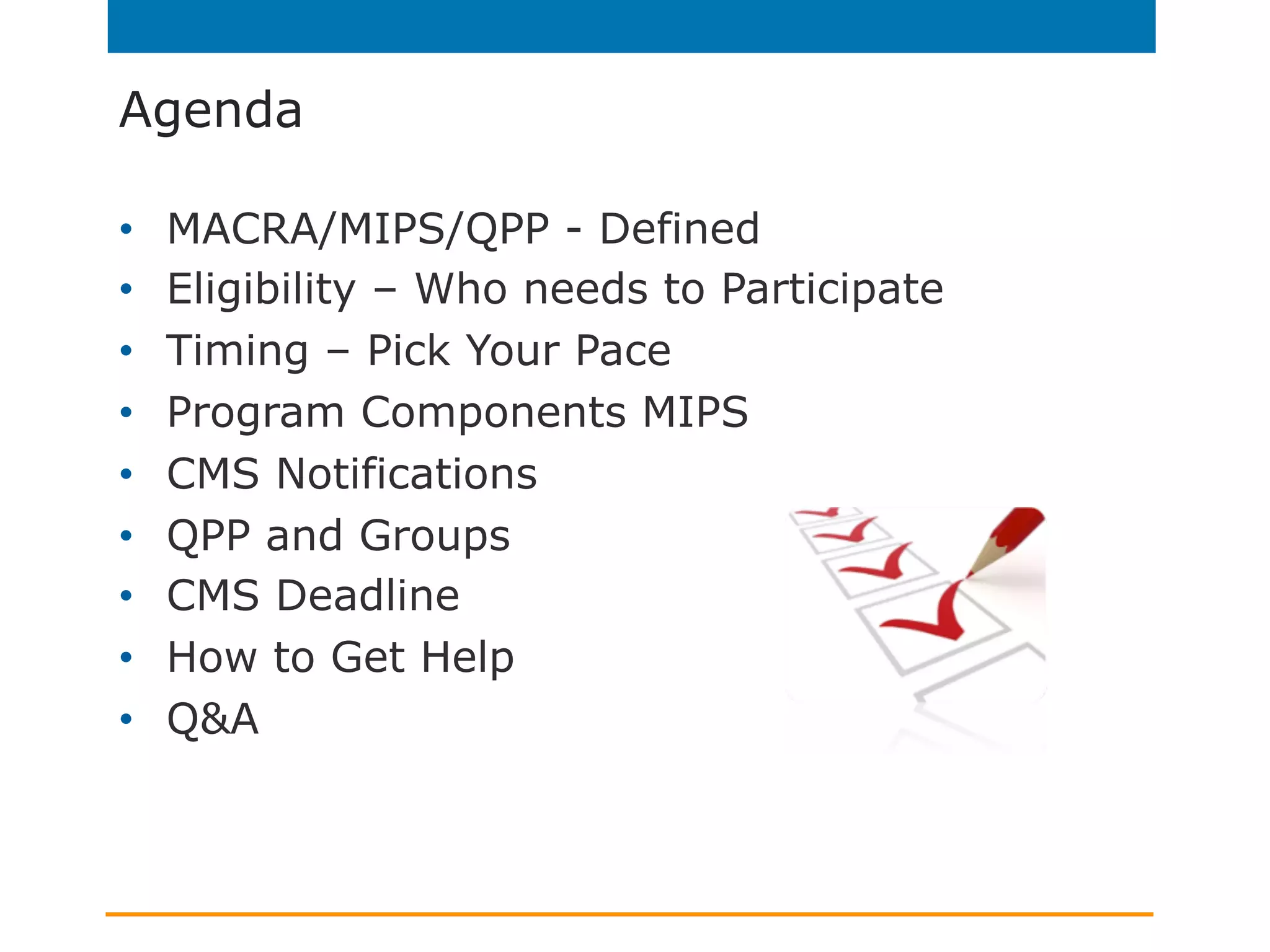 Agenda
•  MACRA/MIPS/QPP - Defined
•  Eligibility – Who needs to Participate
•  Timing – Pick Your Pace
•  Program Components MIPS
•  CMS Notifications
•  QPP and Groups
•  CMS Deadline
•  How to Get Help
•  Q&A
 