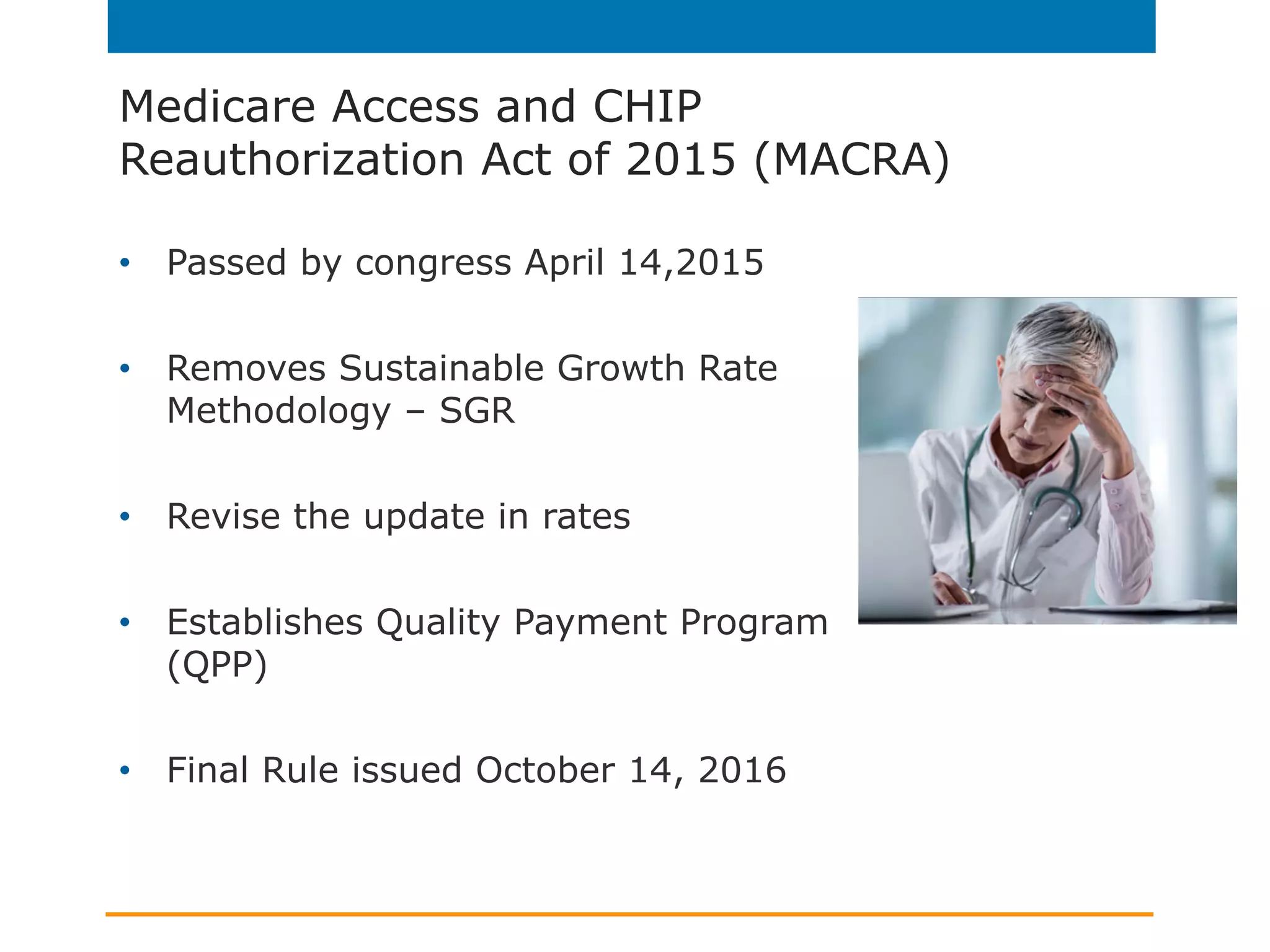 Medicare Access and CHIP
Reauthorization Act of 2015 (MACRA)
•  Passed by congress April 14,2015
•  Removes Sustainable Growth Rate
Methodology – SGR
•  Revise the update in rates
•  Establishes Quality Payment Program
(QPP)
•  Final Rule issued October 14, 2016
 