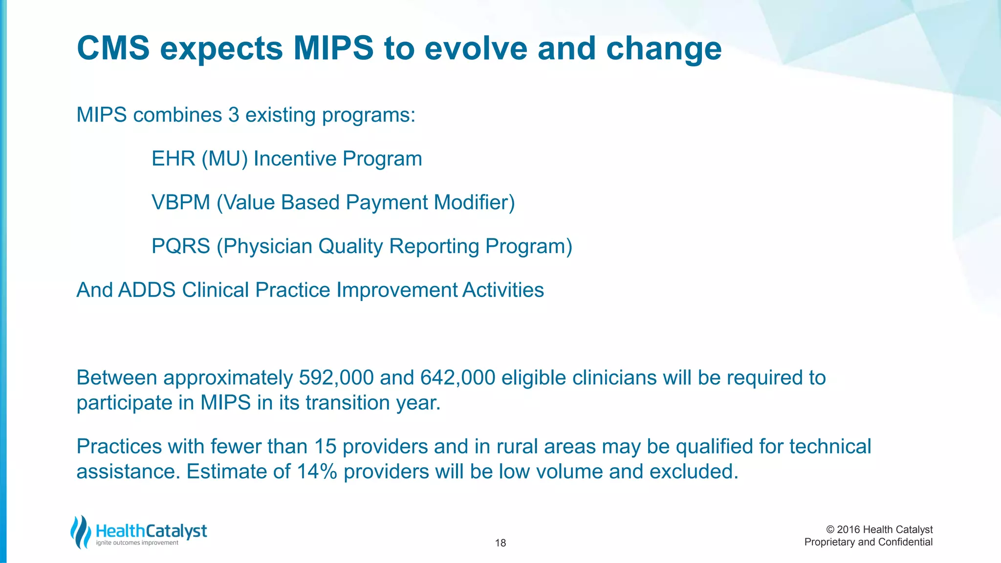 © 2016 Health Catalyst
Proprietary and Confidential
MIPS combines 3 existing programs:
EHR (MU) Incentive Program
VBPM (Value Based Payment Modifier)
PQRS (Physician Quality Reporting Program)
And ADDS Clinical Practice Improvement Activities
Between approximately 592,000 and 642,000 eligible clinicians will be required to
participate in MIPS in its transition year.
Practices with fewer than 15 providers and in rural areas may be qualified for technical
assistance. Estimate of 14% providers will be low volume and excluded.
CMS expects MIPS to evolve and change
18
 
