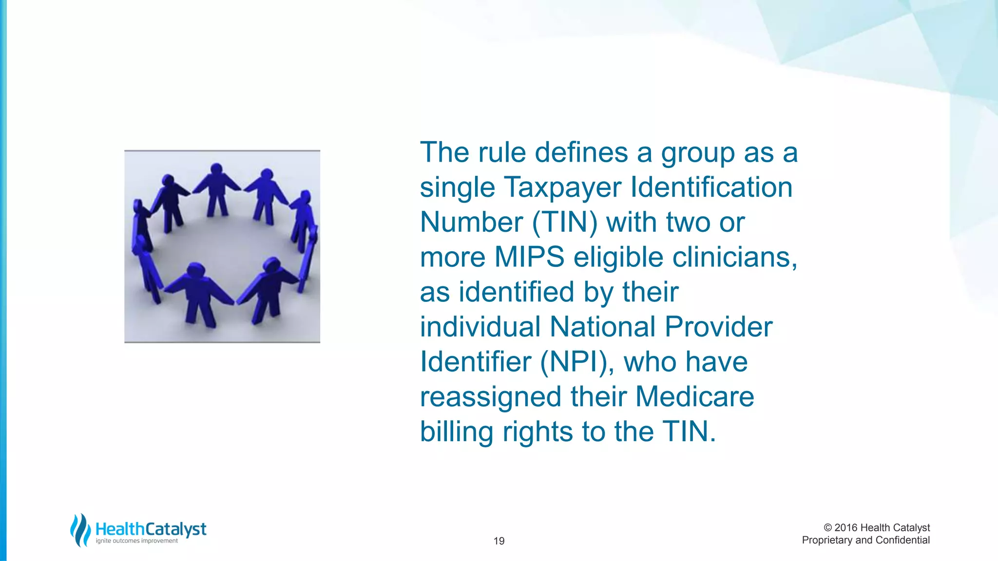 © 2016 Health Catalyst
Proprietary and Confidential19
The rule defines a group as a
single Taxpayer Identification
Number (TIN) with two or
more MIPS eligible clinicians,
as identified by their
individual National Provider
Identifier (NPI), who have
reassigned their Medicare
billing rights to the TIN.
 