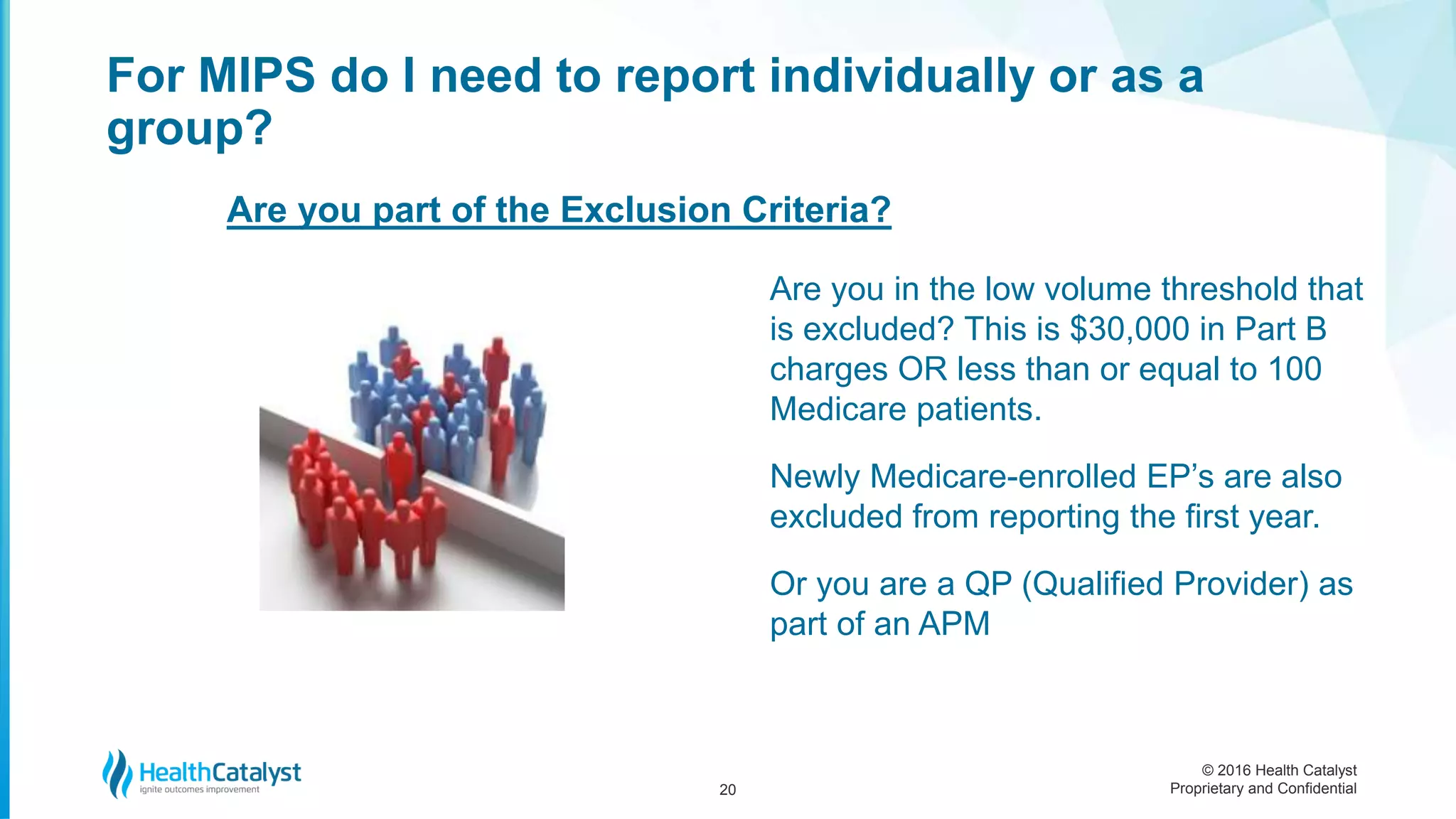 © 2016 Health Catalyst
Proprietary and Confidential
Are you in the low volume threshold that
is excluded? This is $30,000 in Part B
charges OR less than or equal to 100
Medicare patients.
Newly Medicare-enrolled EP’s are also
excluded from reporting the first year.
Or you are a QP (Qualified Provider) as
part of an APM
For MIPS do I need to report individually or as a
group?
20
Are you part of the Exclusion Criteria?
 