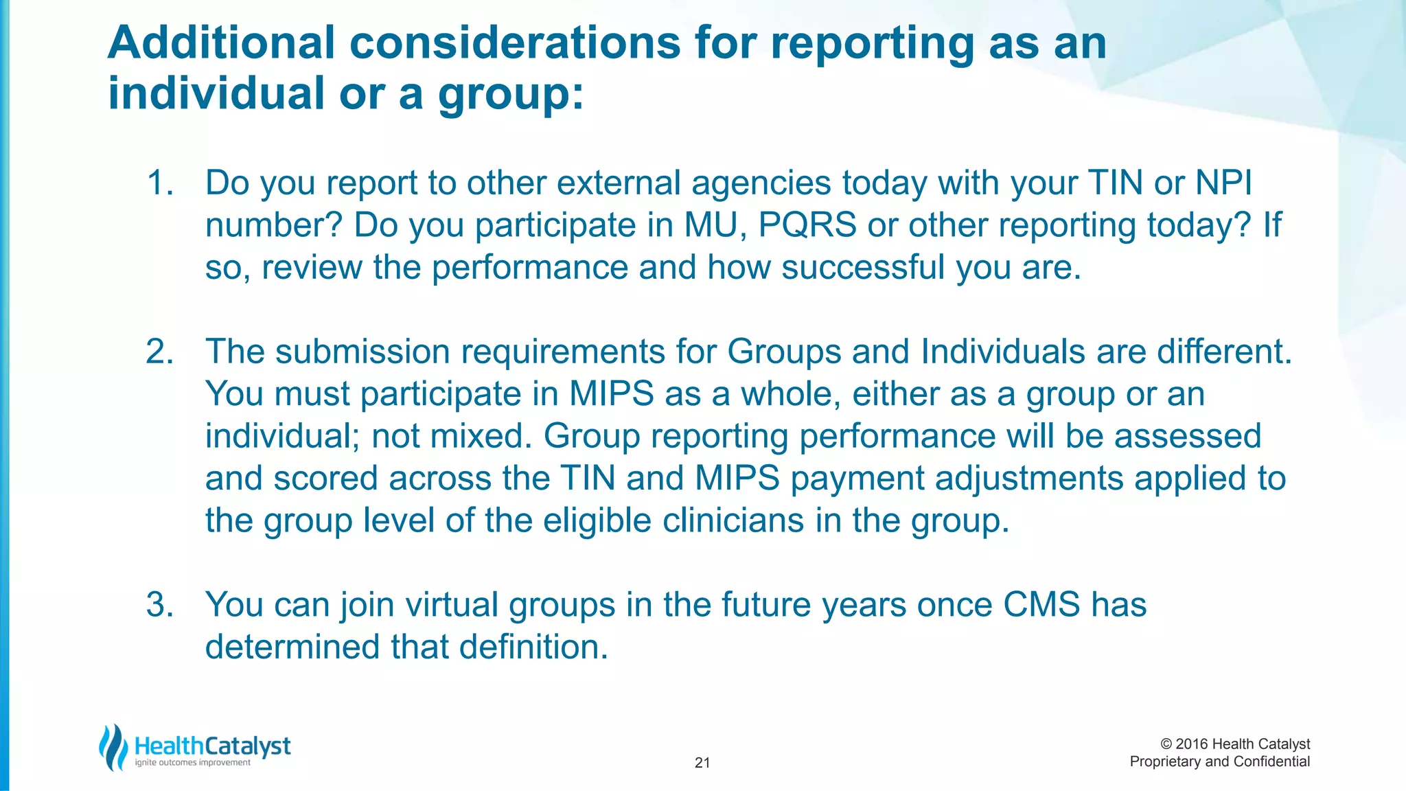 © 2016 Health Catalyst
Proprietary and Confidential
Additional considerations for reporting as an
individual or a group:
21
1. Do you report to other external agencies today with your TIN or NPI
number? Do you participate in MU, PQRS or other reporting today? If
so, review the performance and how successful you are.
2. The submission requirements for Groups and Individuals are different.
You must participate in MIPS as a whole, either as a group or an
individual; not mixed. Group reporting performance will be assessed
and scored across the TIN and MIPS payment adjustments applied to
the group level of the eligible clinicians in the group.
3. You can join virtual groups in the future years once CMS has
determined that definition.
 