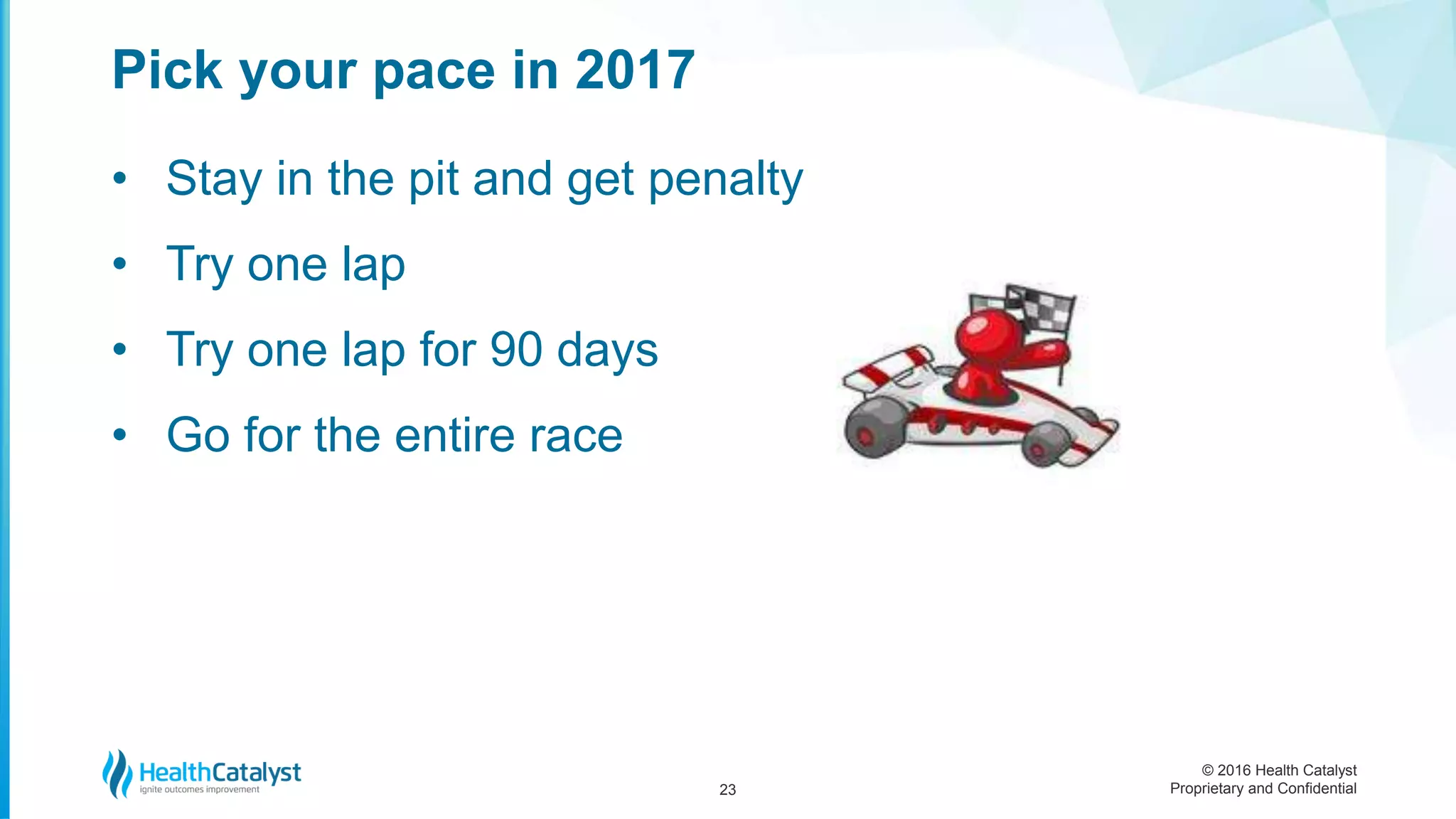 © 2016 Health Catalyst
Proprietary and Confidential
• Stay in the pit and get penalty
• Try one lap
• Try one lap for 90 days
• Go for the entire race
Pick your pace in 2017
23
 
