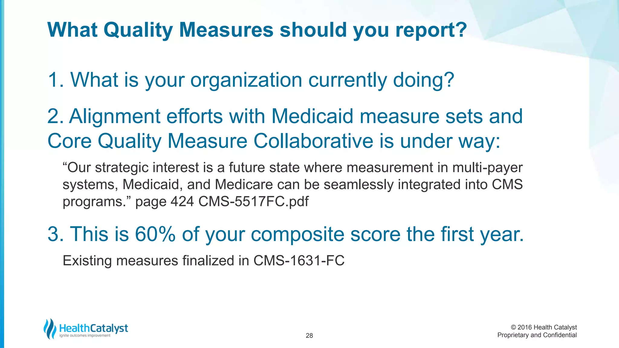 © 2016 Health Catalyst
Proprietary and Confidential
1. What is your organization currently doing?
2. Alignment efforts with Medicaid measure sets and
Core Quality Measure Collaborative is under way:
“Our strategic interest is a future state where measurement in multi-payer
systems, Medicaid, and Medicare can be seamlessly integrated into CMS
programs.” page 424 CMS-5517FC.pdf
3. This is 60% of your composite score the first year.
Existing measures finalized in CMS-1631-FC
What Quality Measures should you report?
28
 