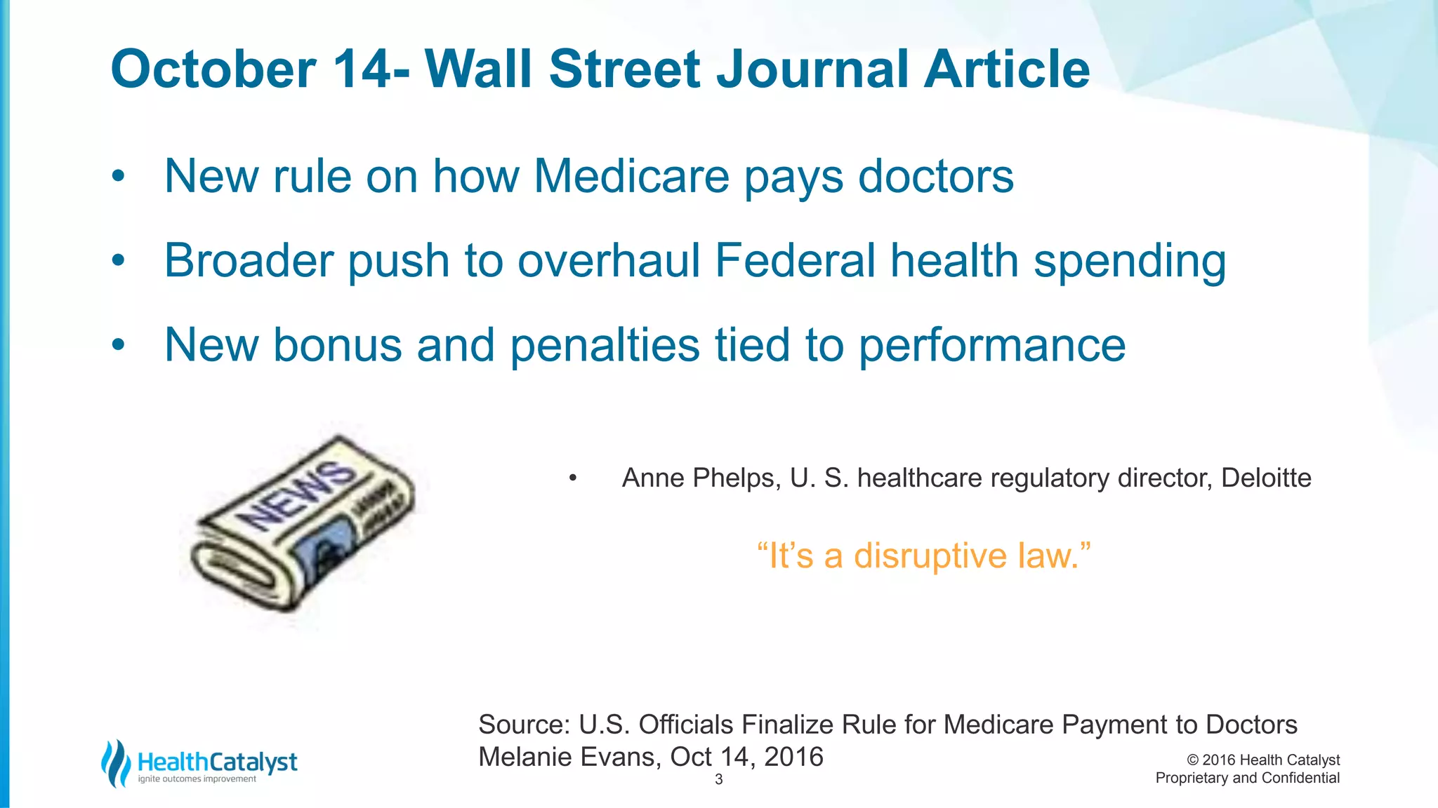 © 2016 Health Catalyst
Proprietary and Confidential
• New rule on how Medicare pays doctors
• Broader push to overhaul Federal health spending
• New bonus and penalties tied to performance
• Anne Phelps, U. S. healthcare regulatory director, Deloitte
“It’s a disruptive law.”
October 14- Wall Street Journal Article
3
Source: U.S. Officials Finalize Rule for Medicare Payment to Doctors
Melanie Evans, Oct 14, 2016
 