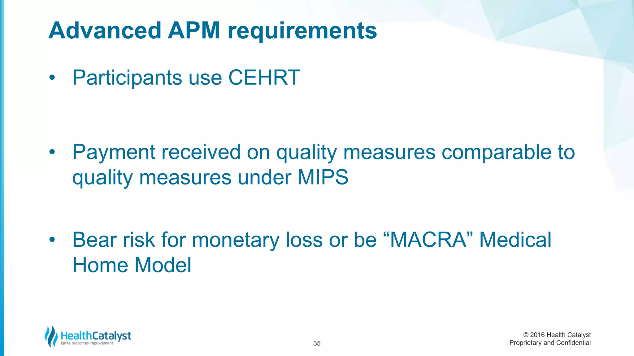 © 2016 Health Catalyst
Proprietary and Confidential
• Participants use CEHRT
• Payment received on quality measures comparable to
quality measures under MIPS
• Bear risk for monetary loss or be “MACRA” Medical
Home Model
Advanced APM requirements
35
 