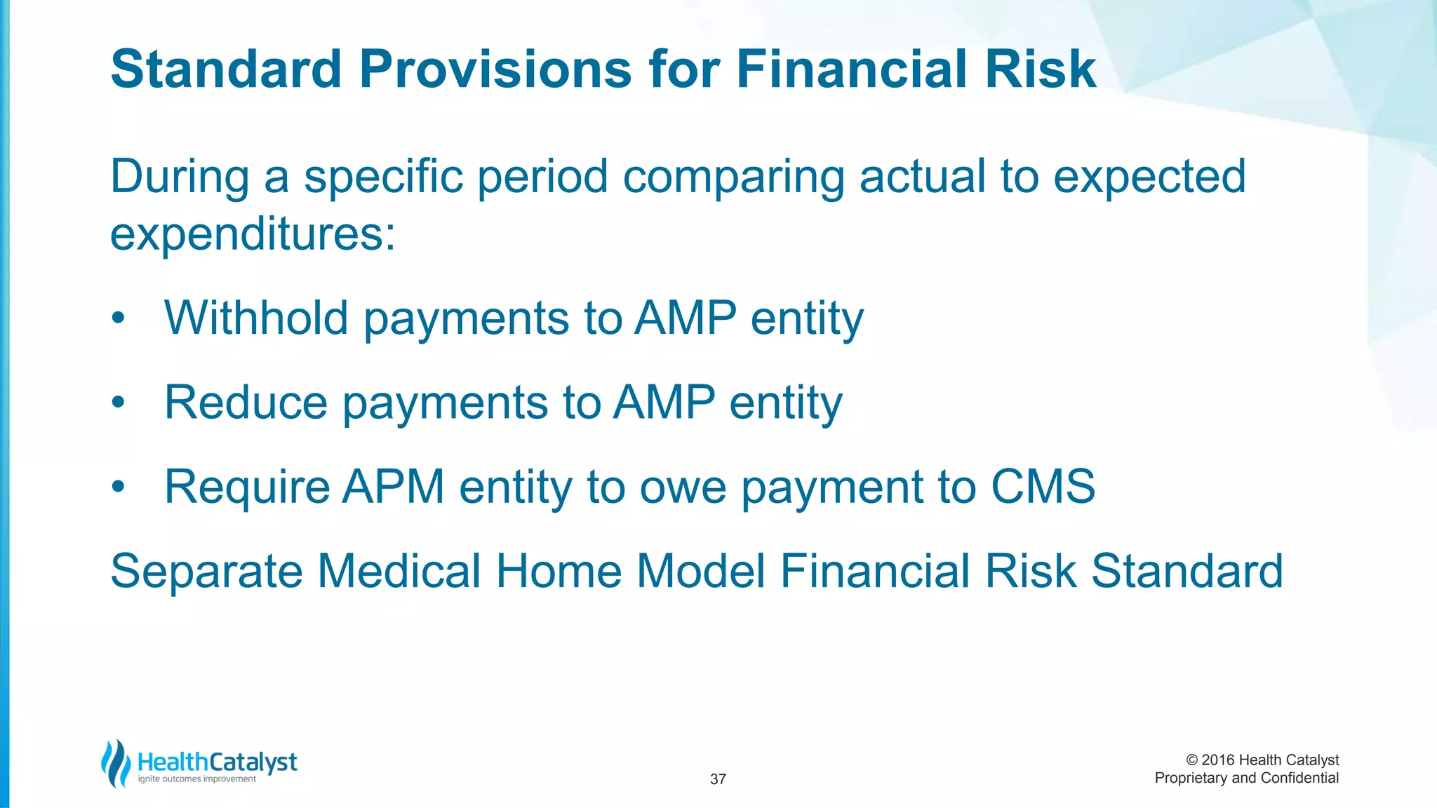 © 2016 Health Catalyst
Proprietary and Confidential
During a specific period comparing actual to expected
expenditures:
• Withhold payments to AMP entity
• Reduce payments to AMP entity
• Require APM entity to owe payment to CMS
Separate Medical Home Model Financial Risk Standard
Standard Provisions for Financial Risk
37
 
