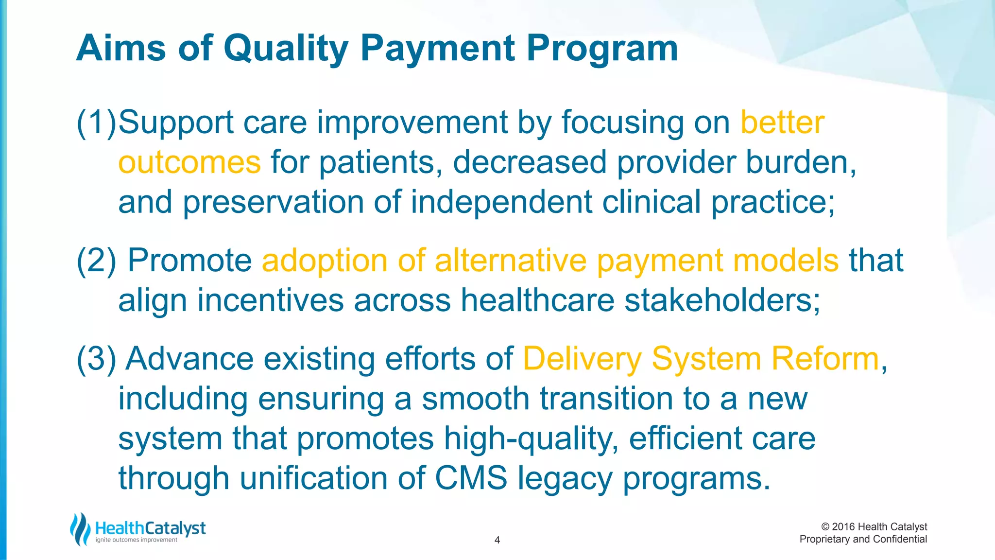 © 2016 Health Catalyst
Proprietary and Confidential
(1)Support care improvement by focusing on better
outcomes for patients, decreased provider burden,
and preservation of independent clinical practice;
(2) Promote adoption of alternative payment models that
align incentives across healthcare stakeholders;
(3) Advance existing efforts of Delivery System Reform,
including ensuring a smooth transition to a new
system that promotes high-quality, efficient care
through unification of CMS legacy programs.
Aims of Quality Payment Program
4
 