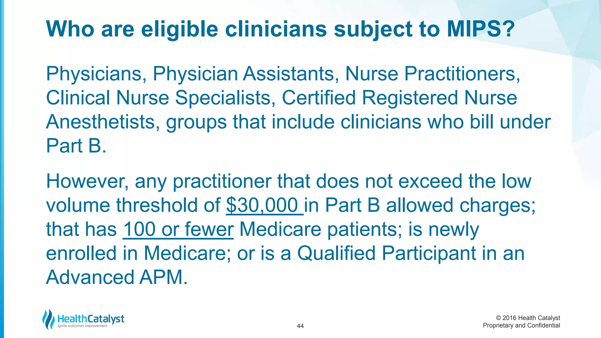 © 2016 Health Catalyst
Proprietary and Confidential
Physicians, Physician Assistants, Nurse Practitioners,
Clinical Nurse Specialists, Certified Registered Nurse
Anesthetists, groups that include clinicians who bill under
Part B.
However, any practitioner that does not exceed the low
volume threshold of $30,000 in Part B allowed charges;
that has 100 or fewer Medicare patients; is newly
enrolled in Medicare; or is a Qualified Participant in an
Advanced APM.
Who are eligible clinicians subject to MIPS?
44
 