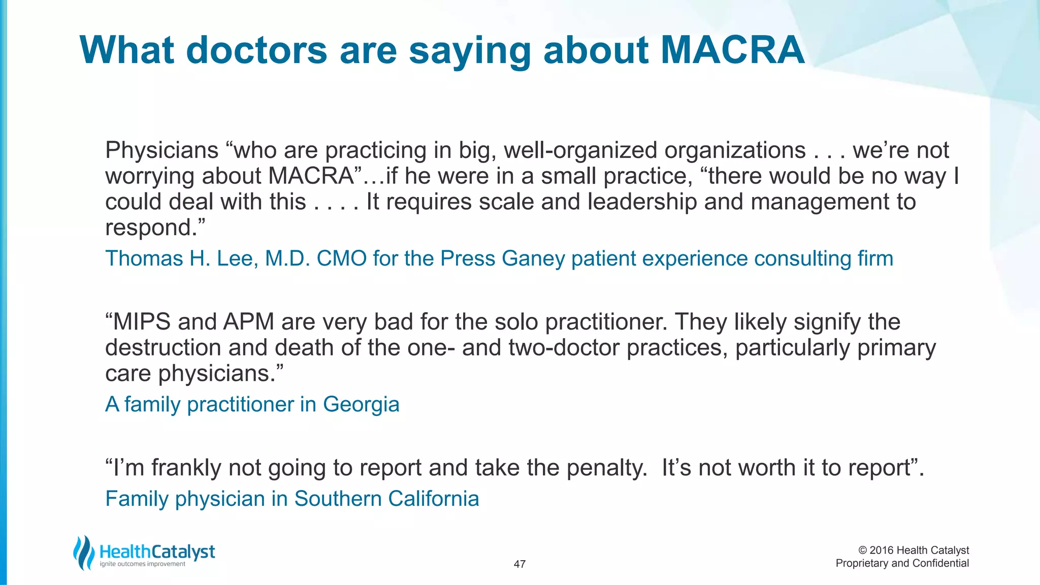 © 2016 Health Catalyst
Proprietary and Confidential
Physicians “who are practicing in big, well-organized organizations . . . we’re not
worrying about MACRA”…if he were in a small practice, “there would be no way I
could deal with this . . . . It requires scale and leadership and management to
respond.”
Thomas H. Lee, M.D. CMO for the Press Ganey patient experience consulting firm
“MIPS and APM are very bad for the solo practitioner. They likely signify the
destruction and death of the one- and two-doctor practices, particularly primary
care physicians.”
A family practitioner in Georgia
“I’m frankly not going to report and take the penalty. It’s not worth it to report”.
Family physician in Southern California
What doctors are saying about MACRA
47
 
