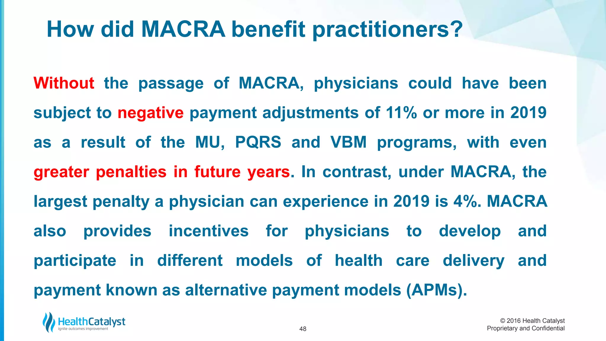 © 2016 Health Catalyst
Proprietary and Confidential
How did MACRA benefit practitioners?
48
Without the passage of MACRA, physicians could have been
subject to negative payment adjustments of 11% or more in 2019
as a result of the MU, PQRS and VBM programs, with even
greater penalties in future years. In contrast, under MACRA, the
largest penalty a physician can experience in 2019 is 4%. MACRA
also provides incentives for physicians to develop and
participate in different models of health care delivery and
payment known as alternative payment models (APMs).
 