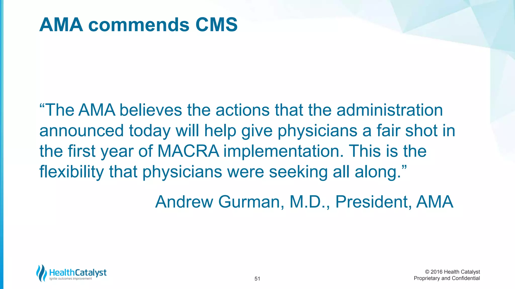 © 2016 Health Catalyst
Proprietary and Confidential
“The AMA believes the actions that the administration
announced today will help give physicians a fair shot in
the first year of MACRA implementation. This is the
flexibility that physicians were seeking all along.”
Andrew Gurman, M.D., President, AMA
AMA commends CMS
51
 