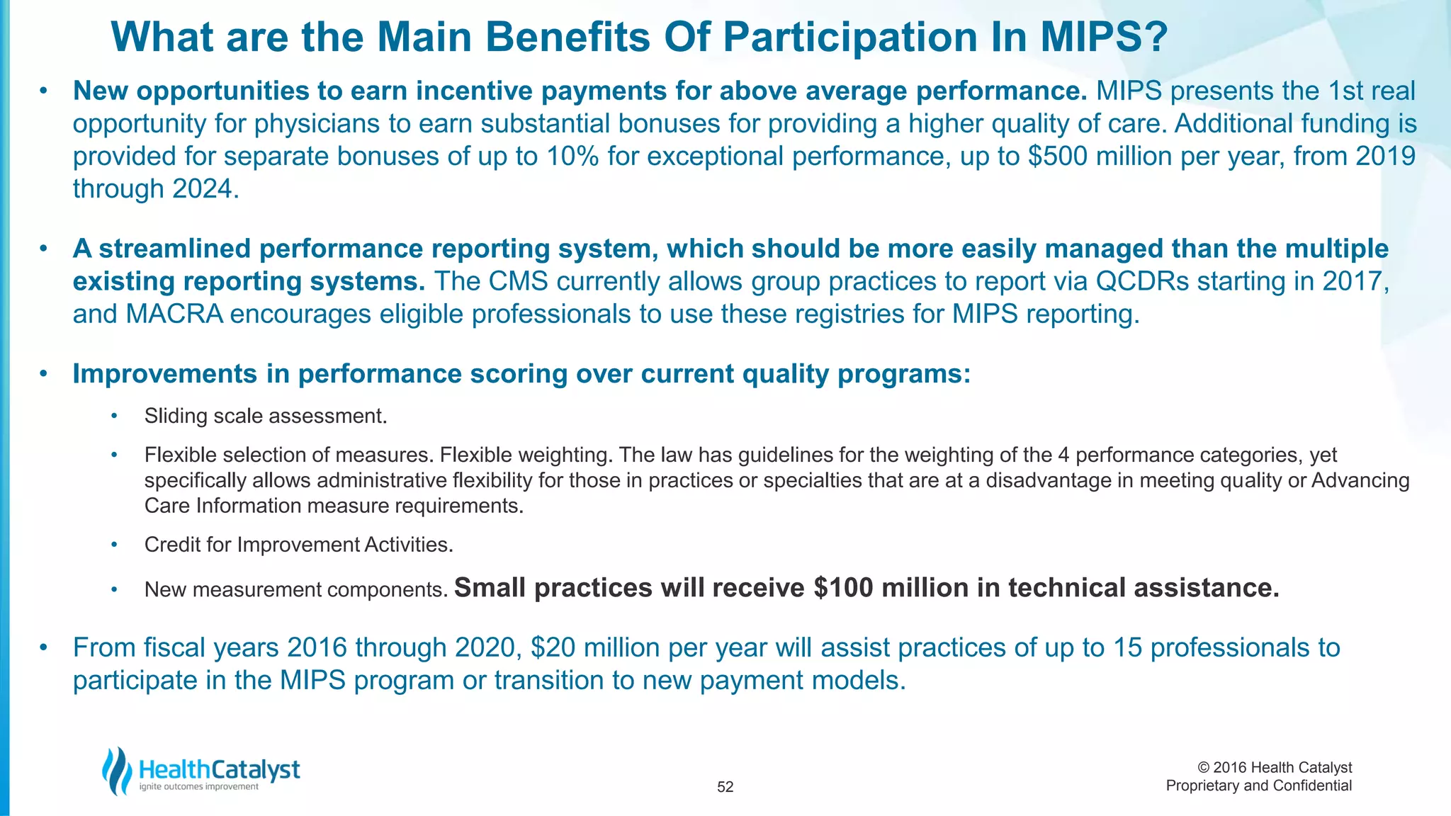 © 2016 Health Catalyst
Proprietary and Confidential
• New opportunities to earn incentive payments for above average performance. MIPS presents the 1st real
opportunity for physicians to earn substantial bonuses for providing a higher quality of care. Additional funding is
provided for separate bonuses of up to 10% for exceptional performance, up to $500 million per year, from 2019
through 2024.
• A streamlined performance reporting system, which should be more easily managed than the multiple
existing reporting systems. The CMS currently allows group practices to report via QCDRs starting in 2017,
and MACRA encourages eligible professionals to use these registries for MIPS reporting.
• Improvements in performance scoring over current quality programs:
• Sliding scale assessment.
• Flexible selection of measures. Flexible weighting. The law has guidelines for the weighting of the 4 performance categories, yet
specifically allows administrative flexibility for those in practices or specialties that are at a disadvantage in meeting quality or Advancing
Care Information measure requirements.
• Credit for Improvement Activities.
• New measurement components. Small practices will receive $100 million in technical assistance.
• From fiscal years 2016 through 2020, $20 million per year will assist practices of up to 15 professionals to
participate in the MIPS program or transition to new payment models.
What are the Main Benefits Of Participation In MIPS?
52
 