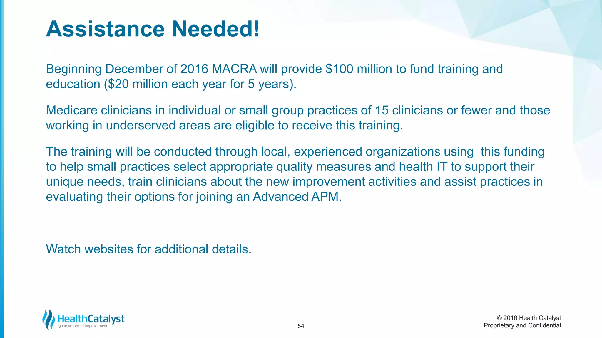 © 2016 Health Catalyst
Proprietary and Confidential
Beginning December of 2016 MACRA will provide $100 million to fund training and
education ($20 million each year for 5 years).
Medicare clinicians in individual or small group practices of 15 clinicians or fewer and those
working in underserved areas are eligible to receive this training.
The training will be conducted through local, experienced organizations using this funding
to help small practices select appropriate quality measures and health IT to support their
unique needs, train clinicians about the new improvement activities and assist practices in
evaluating their options for joining an Advanced APM.
Watch websites for additional details.
Assistance Needed!
54
 