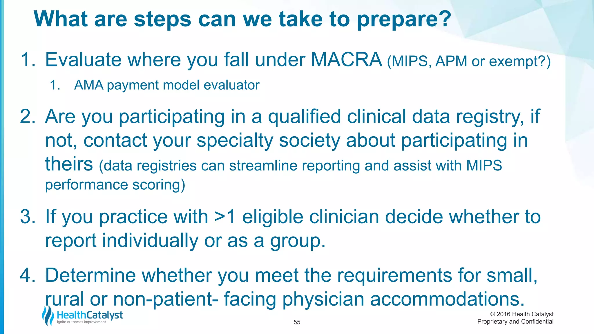 © 2016 Health Catalyst
Proprietary and Confidential
1. Evaluate where you fall under MACRA (MIPS, APM or exempt?)
1. AMA payment model evaluator
2. Are you participating in a qualified clinical data registry, if
not, contact your specialty society about participating in
theirs (data registries can streamline reporting and assist with MIPS
performance scoring)
3. If you practice with >1 eligible clinician decide whether to
report individually or as a group.
4. Determine whether you meet the requirements for small,
rural or non-patient- facing physician accommodations.
What are steps can we take to prepare?
55
 