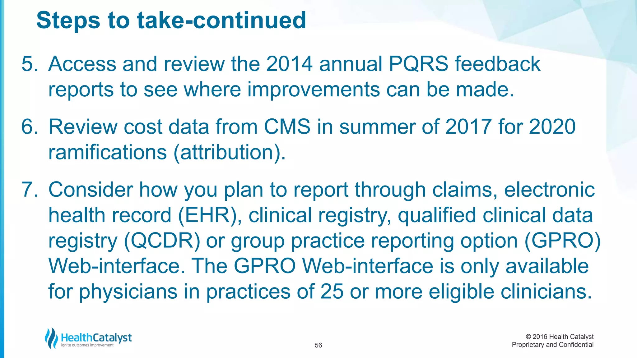 © 2016 Health Catalyst
Proprietary and Confidential
5. Access and review the 2014 annual PQRS feedback
reports to see where improvements can be made.
6. Review cost data from CMS in summer of 2017 for 2020
ramifications (attribution).
7. Consider how you plan to report through claims, electronic
health record (EHR), clinical registry, qualified clinical data
registry (QCDR) or group practice reporting option (GPRO)
Web-interface. The GPRO Web-interface is only available
for physicians in practices of 25 or more eligible clinicians.
Steps to take-continued
56
 
