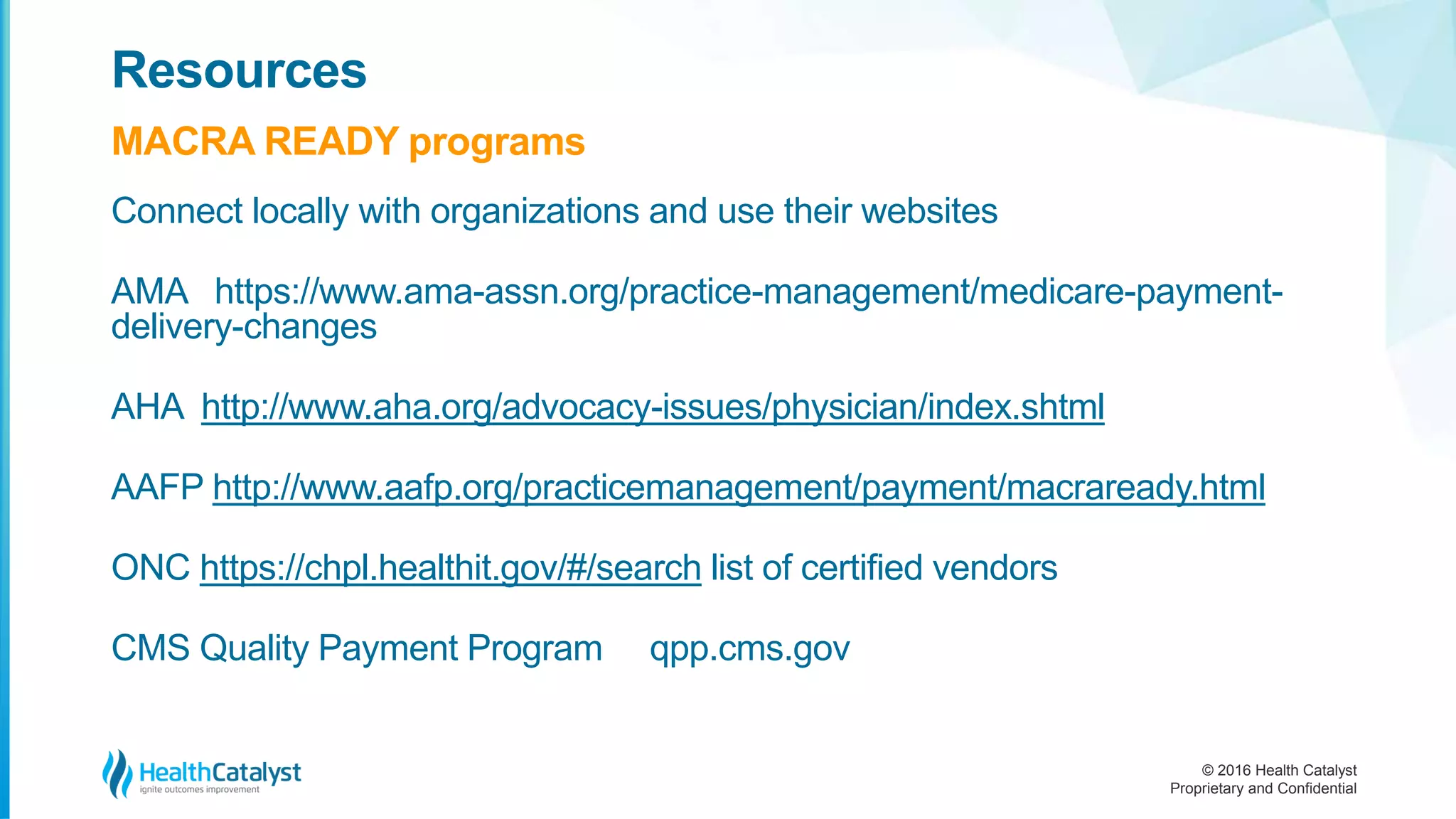 © 2016 Health Catalyst
Proprietary and Confidential
Connect locally with organizations and use their websites
AMA https://www.ama-assn.org/practice-management/medicare-payment-
delivery-changes
AHA http://www.aha.org/advocacy-issues/physician/index.shtml
AAFP http://www.aafp.org/practicemanagement/payment/macraready.html
ONC https://chpl.healthit.gov/#/search list of certified vendors
CMS Quality Payment Program qpp.cms.gov
Resources
MACRA READY programs
 