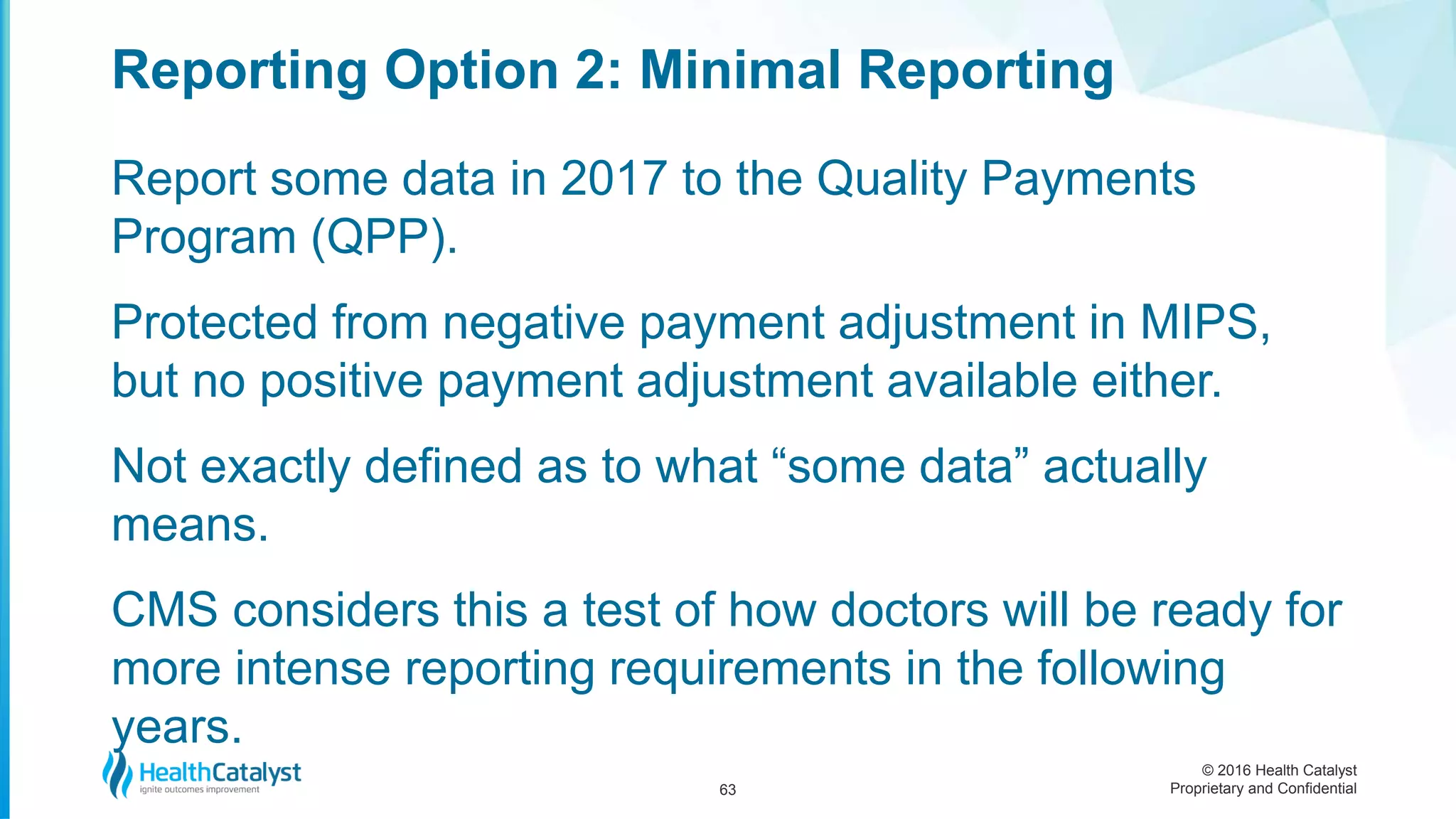 © 2016 Health Catalyst
Proprietary and Confidential
Report some data in 2017 to the Quality Payments
Program (QPP).
Protected from negative payment adjustment in MIPS,
but no positive payment adjustment available either.
Not exactly defined as to what “some data” actually
means.
CMS considers this a test of how doctors will be ready for
more intense reporting requirements in the following
years.
Reporting Option 2: Minimal Reporting
63
 