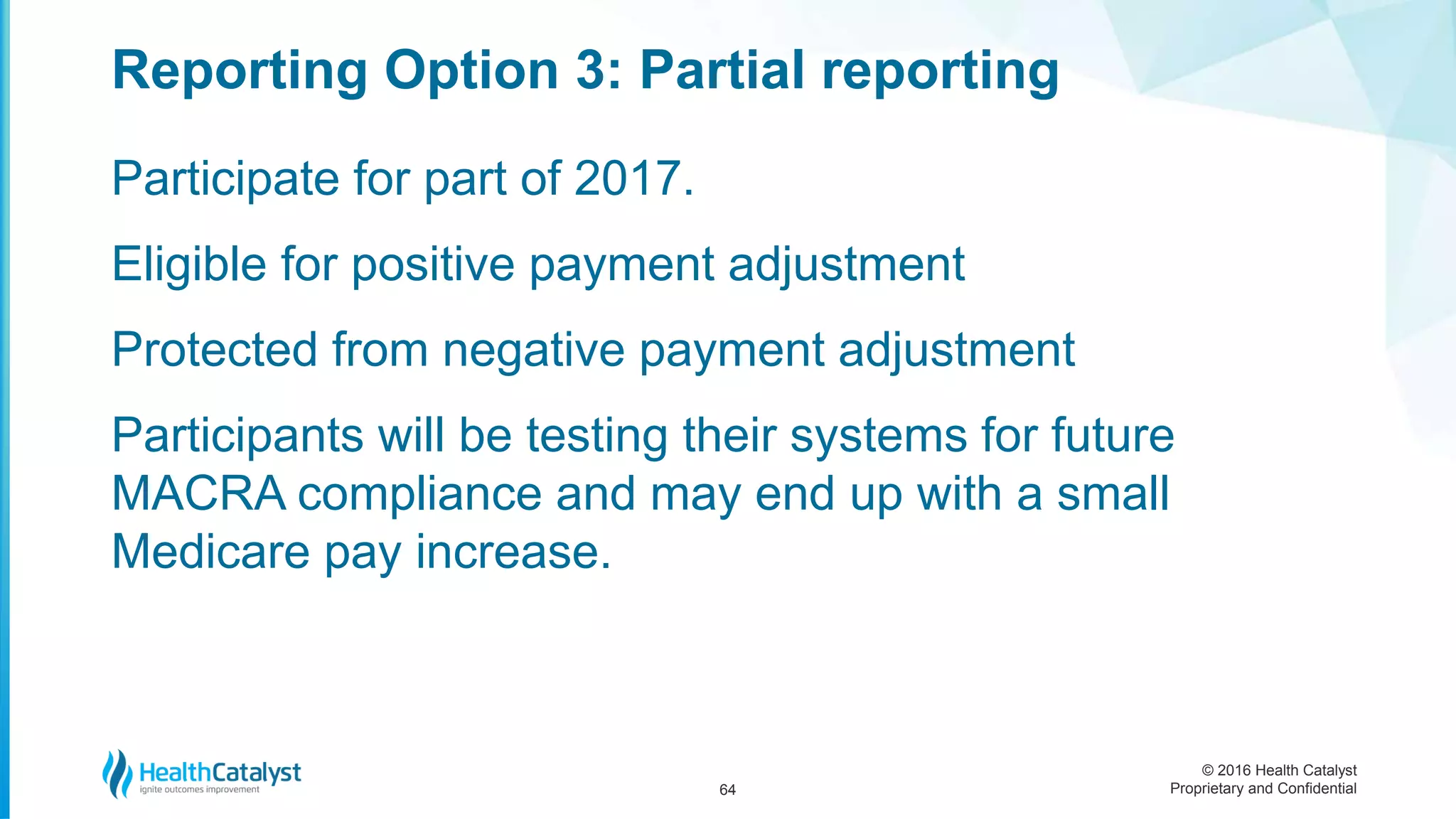 © 2016 Health Catalyst
Proprietary and Confidential
Participate for part of 2017.
Eligible for positive payment adjustment
Protected from negative payment adjustment
Participants will be testing their systems for future
MACRA compliance and may end up with a small
Medicare pay increase.
Reporting Option 3: Partial reporting
64
 