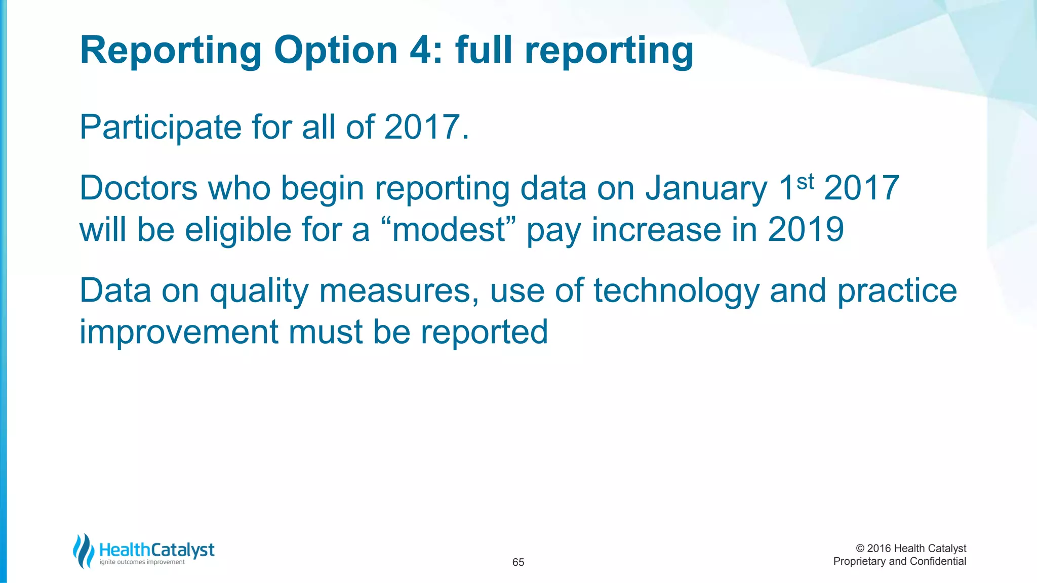 © 2016 Health Catalyst
Proprietary and Confidential
Participate for all of 2017.
Doctors who begin reporting data on January 1st 2017
will be eligible for a “modest” pay increase in 2019
Data on quality measures, use of technology and practice
improvement must be reported
Reporting Option 4: full reporting
65
 