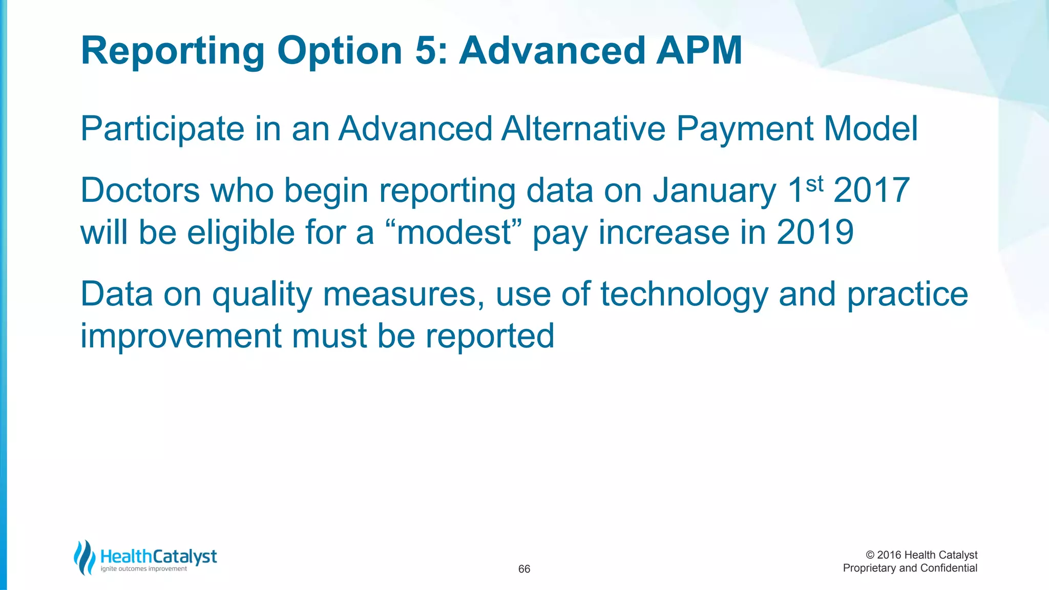 © 2016 Health Catalyst
Proprietary and Confidential
Participate in an Advanced Alternative Payment Model
Doctors who begin reporting data on January 1st 2017
will be eligible for a “modest” pay increase in 2019
Data on quality measures, use of technology and practice
improvement must be reported
Reporting Option 5: Advanced APM
66
 
