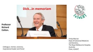Dick…in memoriam
Finlay Macrae
Dept of Colorectal Medicine
and Genetics,
The Royal Melbourne Hospital,
Australia
Chair, InSiGHT
Colleague, mentor, visionary,
inspirational leader and friend
Professor
Richard
Cotton.
 