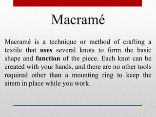 Macramé
Macramé is a technique or method of crafting a
textile that uses several knots to form the basic
shape and function of the piece. Each knot can be
created with your hands, and there are no other tools
required other than a mounting ring to keep the
aitem in place while you work.
 