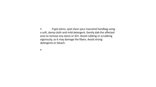 • If got stains, spot clean your macramé handbag using
a soft, damp cloth and mild detergent. Gently dab the affected
area to remove any stains or dirt. Avoid rubbing or scrubbing
vigorously, as it may damage the fibers. Avoid strong
detergents or bleach.
•
 