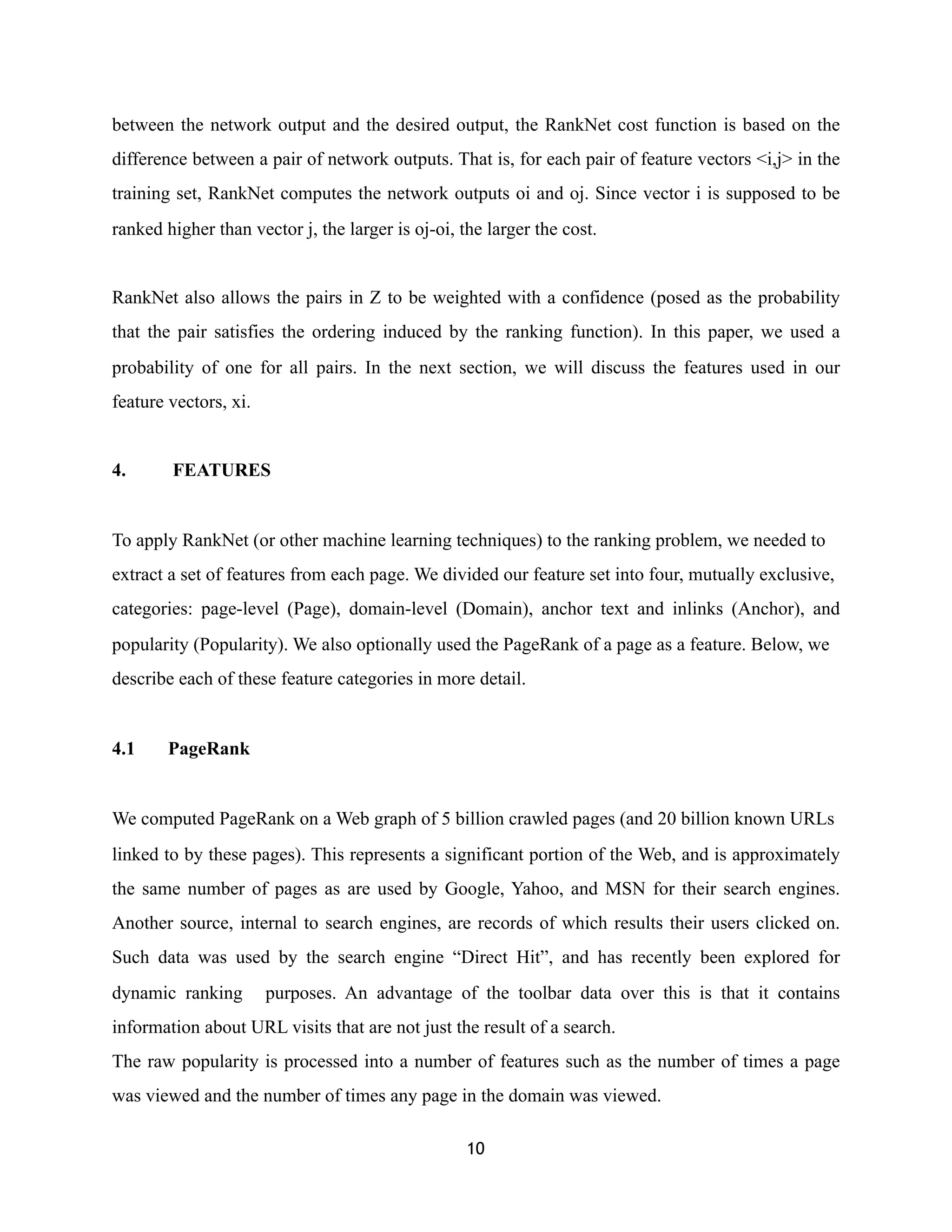 between the network output and the desired output, the RankNet cost function is based on the
difference between a pair of network outputs. That is, for each pair of feature vectors <i,j> in the
training set, RankNet computes the network outputs oi and oj. Since vector i is supposed to be
ranked higher than vector j, the larger is oj-oi, the larger the cost.
RankNet also allows the pairs in Z to be weighted with a confidence (posed as the probability
that the pair satisfies the ordering induced by the ranking function). In this paper, we used a
probability of one for all pairs. In the next section, we will discuss the features used in our
feature vectors, xi.
4. FEATURES
To apply RankNet (or other machine learning techniques) to the ranking problem, we needed to
extract a set of features from each page. We divided our feature set into four, mutually exclusive,
categories: page-level (Page), domain-level (Domain), anchor text and inlinks (Anchor), and
popularity (Popularity). We also optionally used the PageRank of a page as a feature. Below, we
describe each of these feature categories in more detail.
4.1 PageRank
We computed PageRank on a Web graph of 5 billion crawled pages (and 20 billion known URLs
linked to by these pages). This represents a significant portion of the Web, and is approximately
the same number of pages as are used by Google, Yahoo, and MSN for their search engines.
Another source, internal to search engines, are records of which results their users clicked on.
Such data was used by the search engine “Direct Hit”, and has recently been explored for
dynamic ranking purposes. An advantage of the toolbar data over this is that it contains
information about URL visits that are not just the result of a search.
The raw popularity is processed into a number of features such as the number of times a page
was viewed and the number of times any page in the domain was viewed.
10
 