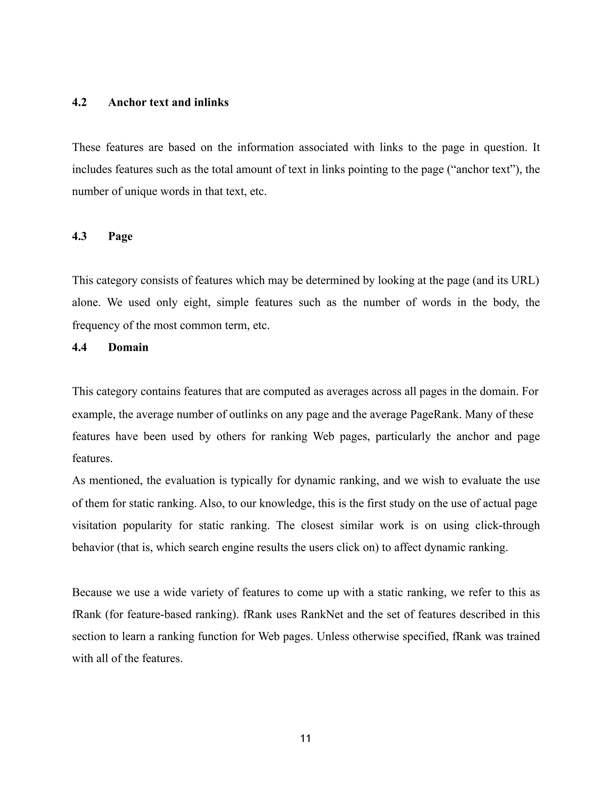 4.2 Anchor text and inlinks
These features are based on the information associated with links to the page in question. It
includes features such as the total amount of text in links pointing to the page (“anchor text”), the
number of unique words in that text, etc.
4.3 Page
This category consists of features which may be determined by looking at the page (and its URL)
alone. We used only eight, simple features such as the number of words in the body, the
frequency of the most common term, etc.
4.4 Domain
This category contains features that are computed as averages across all pages in the domain. For
example, the average number of outlinks on any page and the average PageRank. Many of these
features have been used by others for ranking Web pages, particularly the anchor and page
features.
As mentioned, the evaluation is typically for dynamic ranking, and we wish to evaluate the use
of them for static ranking. Also, to our knowledge, this is the first study on the use of actual page
visitation popularity for static ranking. The closest similar work is on using click-through
behavior (that is, which search engine results the users click on) to affect dynamic ranking.
Because we use a wide variety of features to come up with a static ranking, we refer to this as
fRank (for feature-based ranking). fRank uses RankNet and the set of features described in this
section to learn a ranking function for Web pages. Unless otherwise specified, fRank was trained
with all of the features.
11
 
