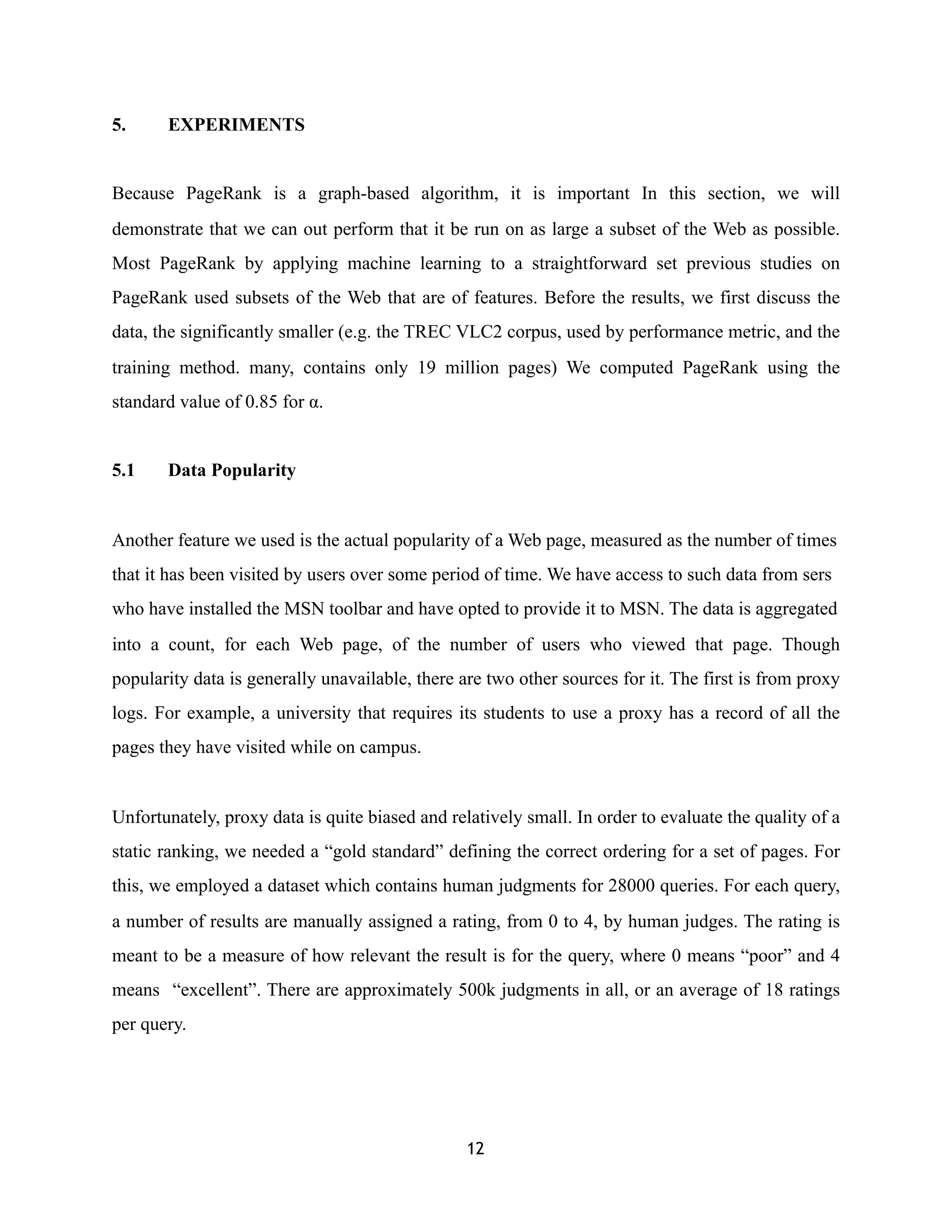 5. EXPERIMENTS
Because PageRank is a graph-based algorithm, it is important In this section, we will
demonstrate that we can out perform that it be run on as large a subset of the Web as possible.
Most PageRank by applying machine learning to a straightforward set previous studies on
PageRank used subsets of the Web that are of features. Before the results, we first discuss the
data, the significantly smaller (e.g. the TREC VLC2 corpus, used by performance metric, and the
training method. many, contains only 19 million pages) We computed PageRank using the
standard value of 0.85 for α.
5.1 Data Popularity
Another feature we used is the actual popularity of a Web page, measured as the number of times
that it has been visited by users over some period of time. We have access to such data from sers
who have installed the MSN toolbar and have opted to provide it to MSN. The data is aggregated
into a count, for each Web page, of the number of users who viewed that page. Though
popularity data is generally unavailable, there are two other sources for it. The first is from proxy
logs. For example, a university that requires its students to use a proxy has a record of all the
pages they have visited while on campus.
Unfortunately, proxy data is quite biased and relatively small. In order to evaluate the quality of a
static ranking, we needed a “gold standard” defining the correct ordering for a set of pages. For
this, we employed a dataset which contains human judgments for 28000 queries. For each query,
a number of results are manually assigned a rating, from 0 to 4, by human judges. The rating is
meant to be a measure of how relevant the result is for the query, where 0 means “poor” and 4
means “excellent”. There are approximately 500k judgments in all, or an average of 18 ratings
per query.
12
 
