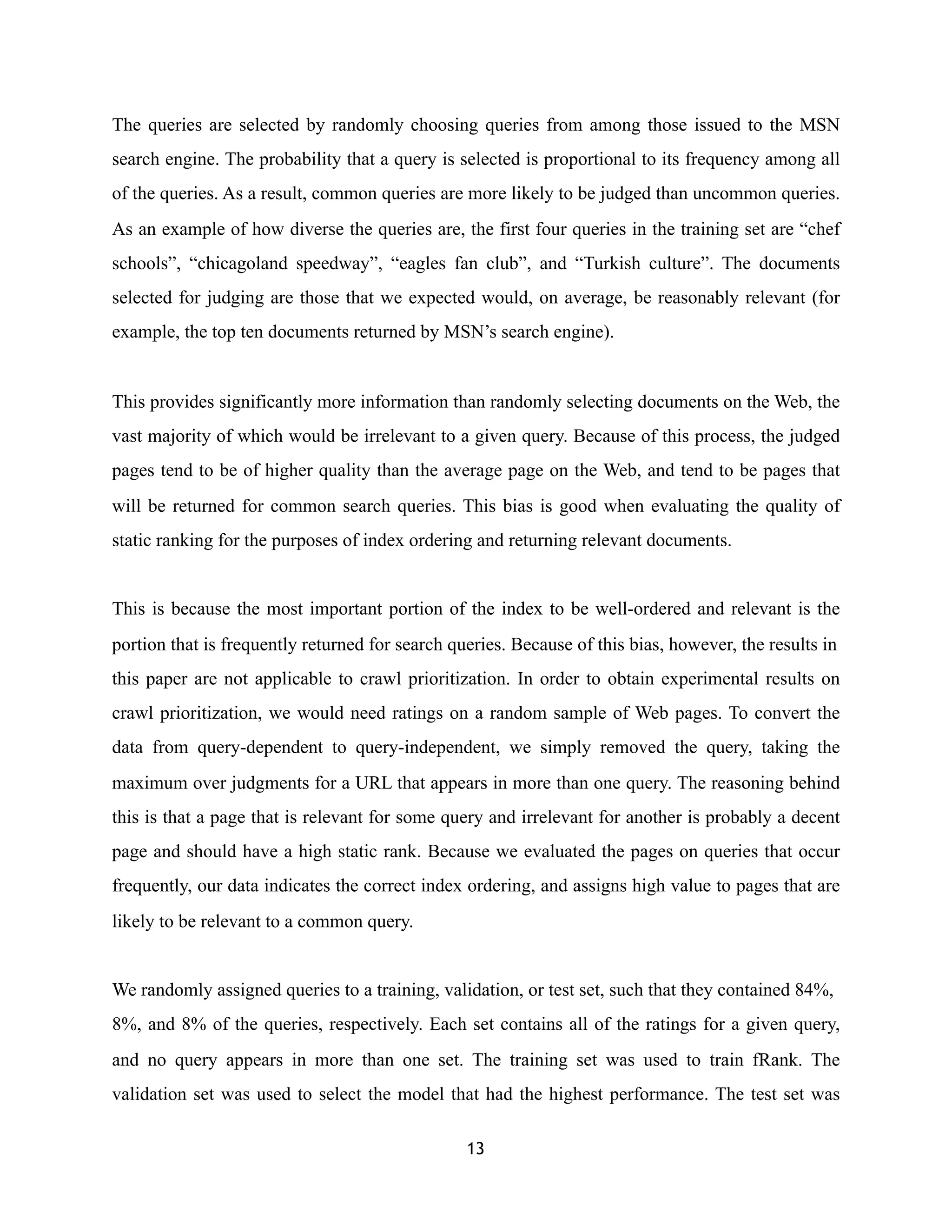 The queries are selected by randomly choosing queries from among those issued to the MSN
search engine. The probability that a query is selected is proportional to its frequency among all
of the queries. As a result, common queries are more likely to be judged than uncommon queries.
As an example of how diverse the queries are, the first four queries in the training set are “chef
schools”, “chicagoland speedway”, “eagles fan club”, and “Turkish culture”. The documents
selected for judging are those that we expected would, on average, be reasonably relevant (for
example, the top ten documents returned by MSN’s search engine).
This provides significantly more information than randomly selecting documents on the Web, the
vast majority of which would be irrelevant to a given query. Because of this process, the judged
pages tend to be of higher quality than the average page on the Web, and tend to be pages that
will be returned for common search queries. This bias is good when evaluating the quality of
static ranking for the purposes of index ordering and returning relevant documents.
This is because the most important portion of the index to be well-ordered and relevant is the
portion that is frequently returned for search queries. Because of this bias, however, the results in
this paper are not applicable to crawl prioritization. In order to obtain experimental results on
crawl prioritization, we would need ratings on a random sample of Web pages. To convert the
data from query-dependent to query-independent, we simply removed the query, taking the
maximum over judgments for a URL that appears in more than one query. The reasoning behind
this is that a page that is relevant for some query and irrelevant for another is probably a decent
page and should have a high static rank. Because we evaluated the pages on queries that occur
frequently, our data indicates the correct index ordering, and assigns high value to pages that are
likely to be relevant to a common query.
We randomly assigned queries to a training, validation, or test set, such that they contained 84%,
8%, and 8% of the queries, respectively. Each set contains all of the ratings for a given query,
and no query appears in more than one set. The training set was used to train fRank. The
validation set was used to select the model that had the highest performance. The test set was
13
 