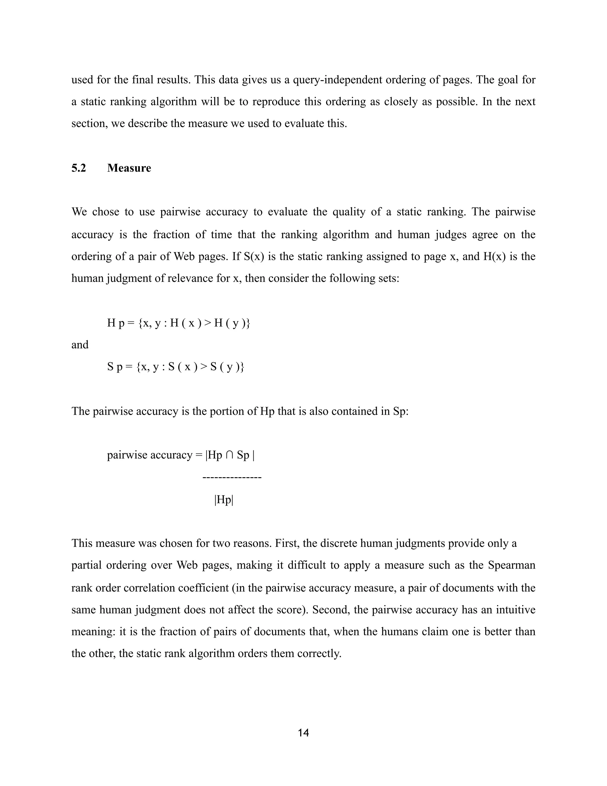 used for the final results. This data gives us a query-independent ordering of pages. The goal for
a static ranking algorithm will be to reproduce this ordering as closely as possible. In the next
section, we describe the measure we used to evaluate this.
5.2 Measure
We chose to use pairwise accuracy to evaluate the quality of a static ranking. The pairwise
accuracy is the fraction of time that the ranking algorithm and human judges agree on the
ordering of a pair of Web pages. If S(x) is the static ranking assigned to page x, and H(x) is the
human judgment of relevance for x, then consider the following sets:
H p = {x, y : H ( x ) > H ( y )}
and
S p = {x, y : S ( x ) > S ( y )}
The pairwise accuracy is the portion of Hp that is also contained in Sp:
pairwise accuracy = |Hp ∩ Sp |
---------------
|Hp|
This measure was chosen for two reasons. First, the discrete human judgments provide only a
partial ordering over Web pages, making it difficult to apply a measure such as the Spearman
rank order correlation coefficient (in the pairwise accuracy measure, a pair of documents with the
same human judgment does not affect the score). Second, the pairwise accuracy has an intuitive
meaning: it is the fraction of pairs of documents that, when the humans claim one is better than
the other, the static rank algorithm orders them correctly.
14
 