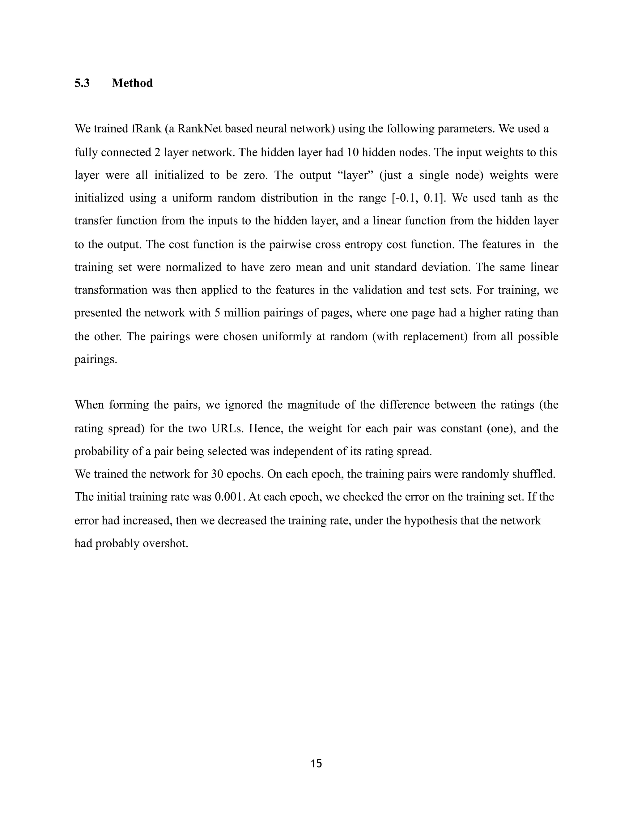 5.3 Method
We trained fRank (a RankNet based neural network) using the following parameters. We used a
fully connected 2 layer network. The hidden layer had 10 hidden nodes. The input weights to this
layer were all initialized to be zero. The output “layer” (just a single node) weights were
initialized using a uniform random distribution in the range [-0.1, 0.1]. We used tanh as the
transfer function from the inputs to the hidden layer, and a linear function from the hidden layer
to the output. The cost function is the pairwise cross entropy cost function. The features in the
training set were normalized to have zero mean and unit standard deviation. The same linear
transformation was then applied to the features in the validation and test sets. For training, we
presented the network with 5 million pairings of pages, where one page had a higher rating than
the other. The pairings were chosen uniformly at random (with replacement) from all possible
pairings.
When forming the pairs, we ignored the magnitude of the difference between the ratings (the
rating spread) for the two URLs. Hence, the weight for each pair was constant (one), and the
probability of a pair being selected was independent of its rating spread.
We trained the network for 30 epochs. On each epoch, the training pairs were randomly shuffled.
The initial training rate was 0.001. At each epoch, we checked the error on the training set. If the
error had increased, then we decreased the training rate, under the hypothesis that the network
had probably overshot.
15
 