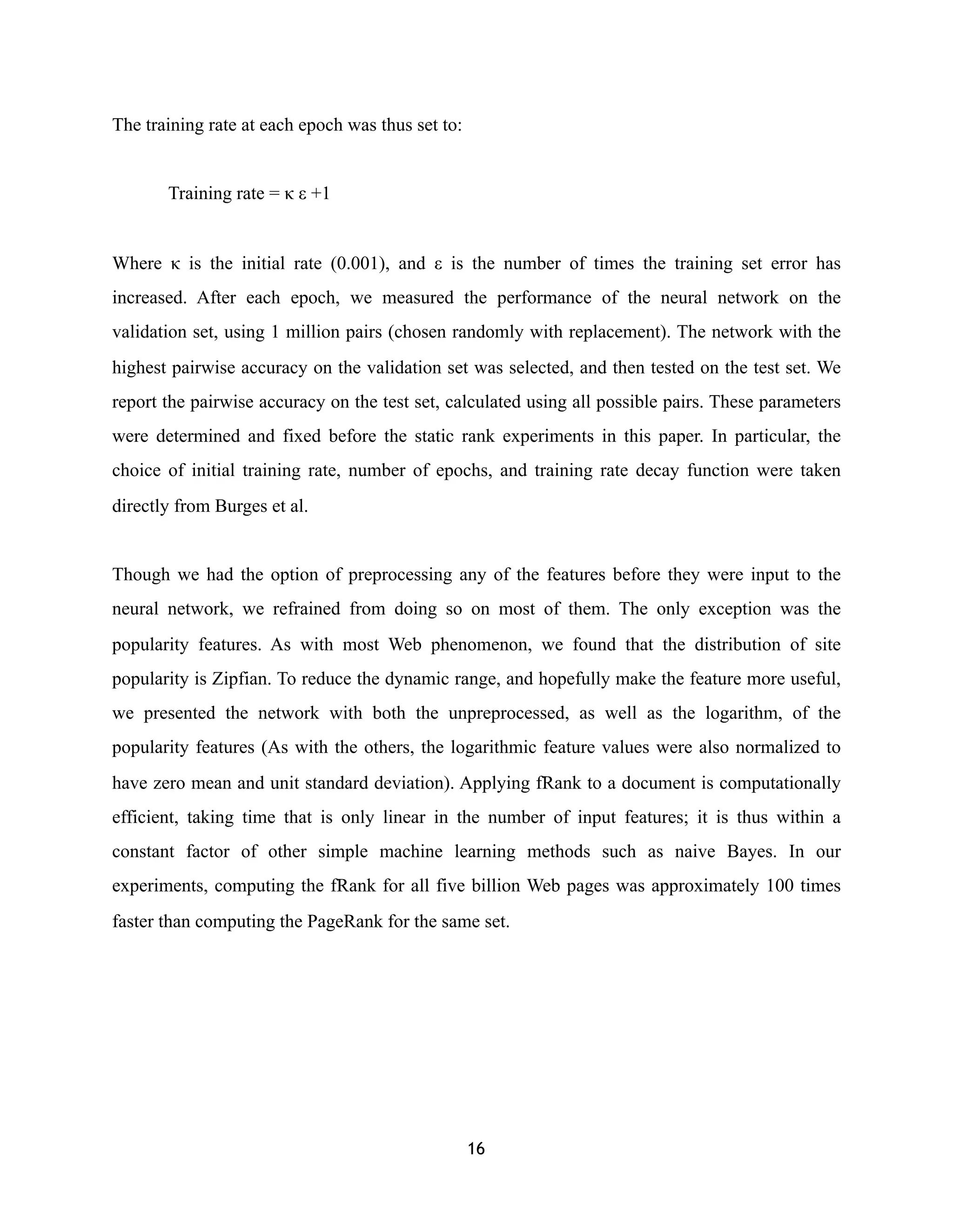 The training rate at each epoch was thus set to:
Training rate = κ ε +1
Where κ is the initial rate (0.001), and ε is the number of times the training set error has
increased. After each epoch, we measured the performance of the neural network on the
validation set, using 1 million pairs (chosen randomly with replacement). The network with the
highest pairwise accuracy on the validation set was selected, and then tested on the test set. We
report the pairwise accuracy on the test set, calculated using all possible pairs. These parameters
were determined and fixed before the static rank experiments in this paper. In particular, the
choice of initial training rate, number of epochs, and training rate decay function were taken
directly from Burges et al.
Though we had the option of preprocessing any of the features before they were input to the
neural network, we refrained from doing so on most of them. The only exception was the
popularity features. As with most Web phenomenon, we found that the distribution of site
popularity is Zipfian. To reduce the dynamic range, and hopefully make the feature more useful,
we presented the network with both the unpreprocessed, as well as the logarithm, of the
popularity features (As with the others, the logarithmic feature values were also normalized to
have zero mean and unit standard deviation). Applying fRank to a document is computationally
efficient, taking time that is only linear in the number of input features; it is thus within a
constant factor of other simple machine learning methods such as naive Bayes. In our
experiments, computing the fRank for all five billion Web pages was approximately 100 times
faster than computing the PageRank for the same set.
16
 