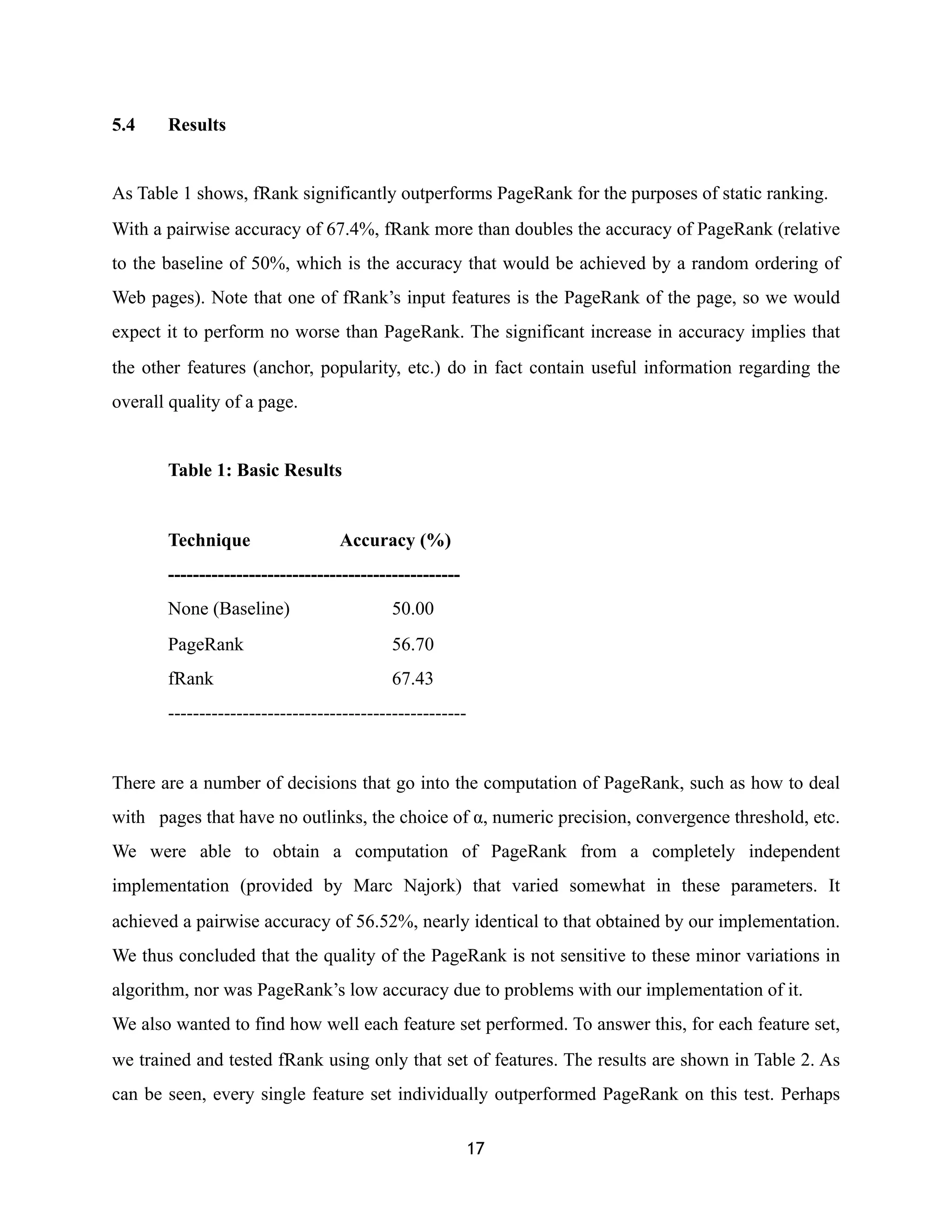 5.4 Results
As Table 1 shows, fRank significantly outperforms PageRank for the purposes of static ranking.
With a pairwise accuracy of 67.4%, fRank more than doubles the accuracy of PageRank (relative
to the baseline of 50%, which is the accuracy that would be achieved by a random ordering of
Web pages). Note that one of fRank’s input features is the PageRank of the page, so we would
expect it to perform no worse than PageRank. The significant increase in accuracy implies that
the other features (anchor, popularity, etc.) do in fact contain useful information regarding the
overall quality of a page.
Table 1: Basic Results
Technique Accuracy (%)
-----------------------------------------------
None (Baseline) 50.00
PageRank 56.70
fRank 67.43
------------------------------------------------
There are a number of decisions that go into the computation of PageRank, such as how to deal
with pages that have no outlinks, the choice of α, numeric precision, convergence threshold, etc.
We were able to obtain a computation of PageRank from a completely independent
implementation (provided by Marc Najork) that varied somewhat in these parameters. It
achieved a pairwise accuracy of 56.52%, nearly identical to that obtained by our implementation.
We thus concluded that the quality of the PageRank is not sensitive to these minor variations in
algorithm, nor was PageRank’s low accuracy due to problems with our implementation of it.
We also wanted to find how well each feature set performed. To answer this, for each feature set,
we trained and tested fRank using only that set of features. The results are shown in Table 2. As
can be seen, every single feature set individually outperformed PageRank on this test. Perhaps
17
 