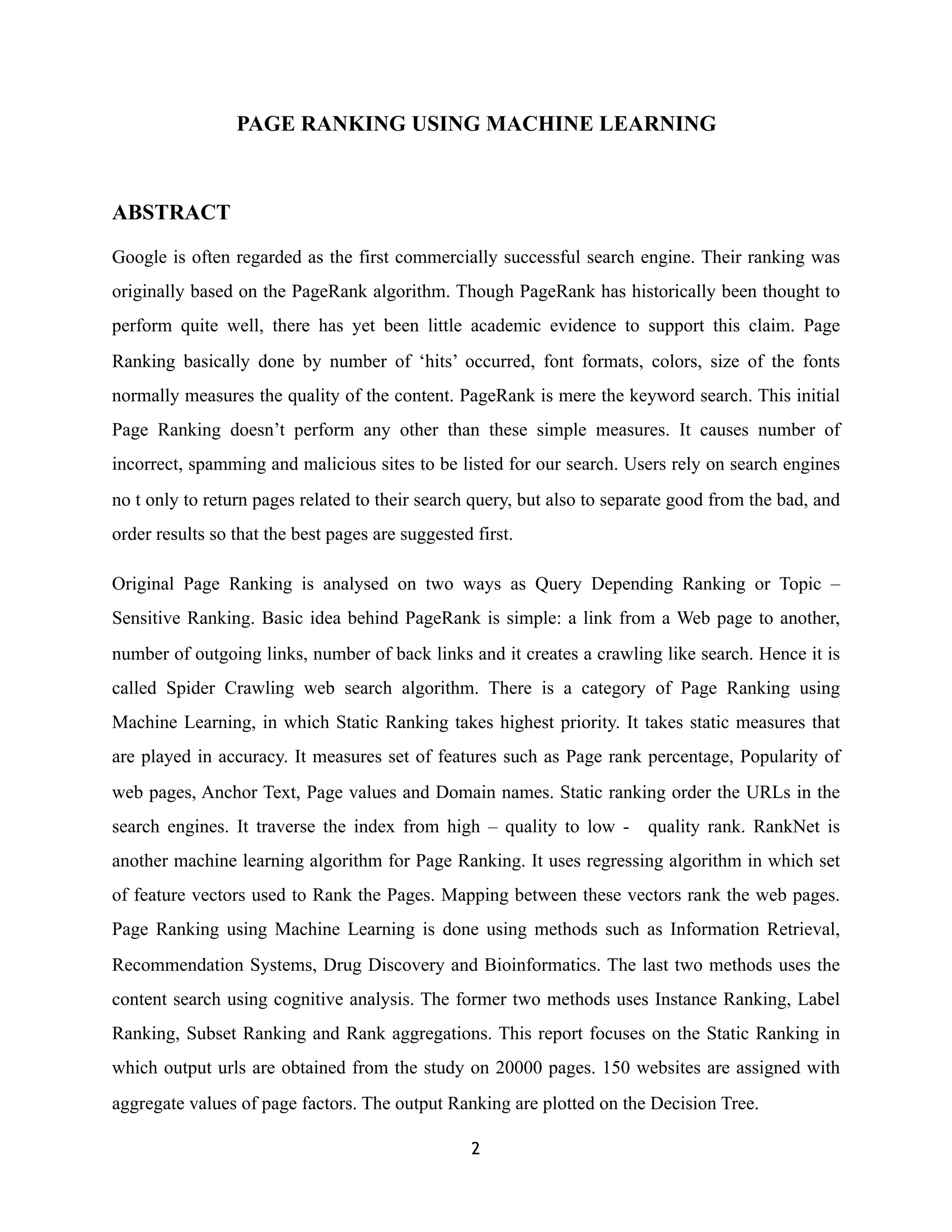 PAGE RANKING USING MACHINE LEARNING
ABSTRACT
Google is often regarded as the first commercially successful search engine. Their ranking was
originally based on the PageRank algorithm. Though PageRank has historically been thought to
perform quite well, there has yet been little academic evidence to support this claim. Page
Ranking basically done by number of ‘hits’ occurred, font formats, colors, size of the fonts
normally measures the quality of the content. PageRank is mere the keyword search. This initial
Page Ranking doesn’t perform any other than these simple measures. It causes number of
incorrect, spamming and malicious sites to be listed for our search. Users rely on search engines
no t only to return pages related to their search query, but also to separate good from the bad, and
order results so that the best pages are suggested first.
Original Page Ranking is analysed on two ways as Query Depending Ranking or Topic –
Sensitive Ranking. Basic idea behind PageRank is simple: a link from a Web page to another,
number of outgoing links, number of back links and it creates a crawling like search. Hence it is
called Spider Crawling web search algorithm. There is a category of Page Ranking using
Machine Learning, in which Static Ranking takes highest priority. It takes static measures that
are played in accuracy. It measures set of features such as Page rank percentage, Popularity of
web pages, Anchor Text, Page values and Domain names. Static ranking order the URLs in the
search engines. It traverse the index from high – quality to low - quality rank. RankNet is
another machine learning algorithm for Page Ranking. It uses regressing algorithm in which set
of feature vectors used to Rank the Pages. Mapping between these vectors rank the web pages.
Page Ranking using Machine Learning is done using methods such as Information Retrieval,
Recommendation Systems, Drug Discovery and Bioinformatics. The last two methods uses the
content search using cognitive analysis. The former two methods uses Instance Ranking, Label
Ranking, Subset Ranking and Rank aggregations. This report focuses on the Static Ranking in
which output urls are obtained from the study on 20000 pages. 150 websites are assigned with
aggregate values of page factors. The output Ranking are plotted on the Decision Tree.
2
 