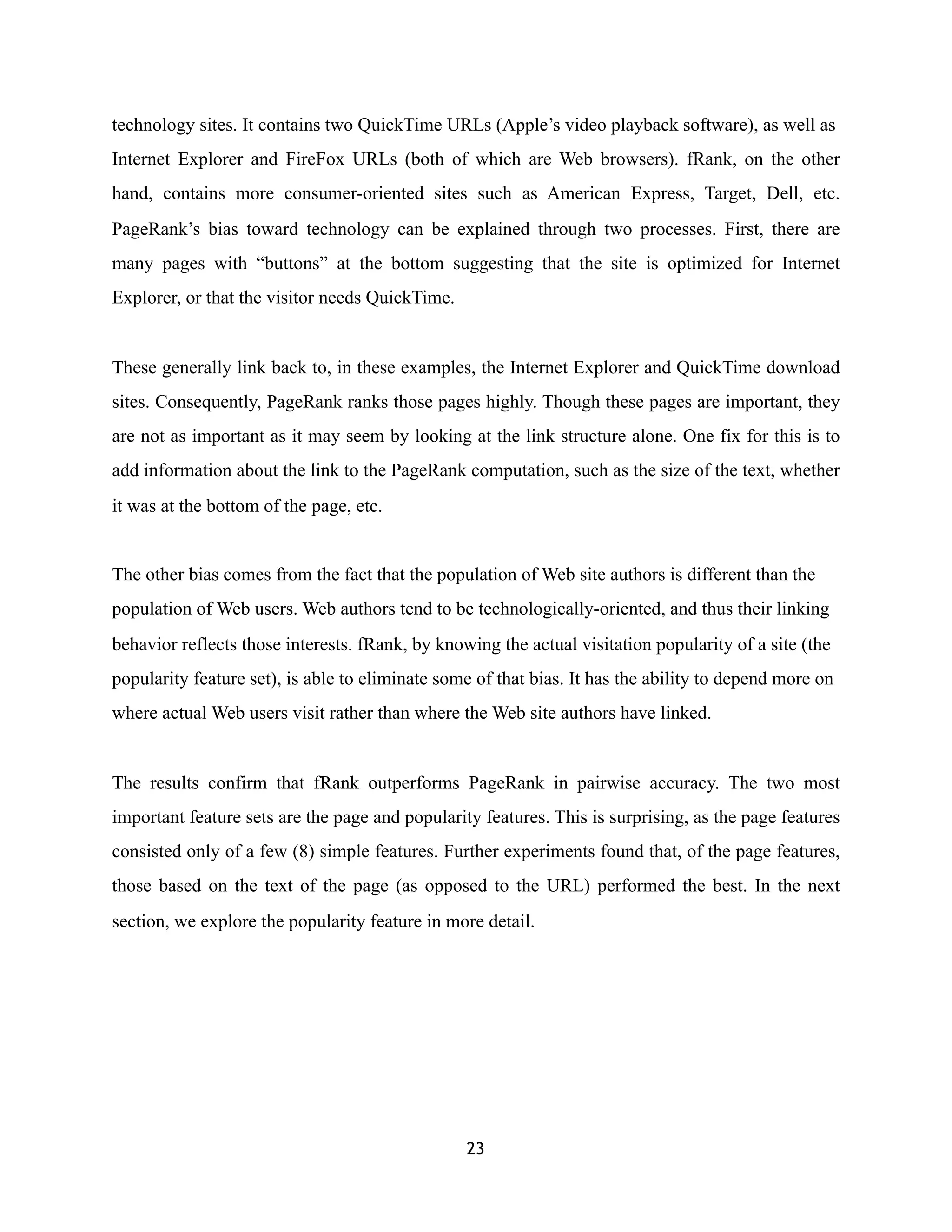 technology sites. It contains two QuickTime URLs (Apple’s video playback software), as well as
Internet Explorer and FireFox URLs (both of which are Web browsers). fRank, on the other
hand, contains more consumer-oriented sites such as American Express, Target, Dell, etc.
PageRank’s bias toward technology can be explained through two processes. First, there are
many pages with “buttons” at the bottom suggesting that the site is optimized for Internet
Explorer, or that the visitor needs QuickTime.
These generally link back to, in these examples, the Internet Explorer and QuickTime download
sites. Consequently, PageRank ranks those pages highly. Though these pages are important, they
are not as important as it may seem by looking at the link structure alone. One fix for this is to
add information about the link to the PageRank computation, such as the size of the text, whether
it was at the bottom of the page, etc.
The other bias comes from the fact that the population of Web site authors is different than the
population of Web users. Web authors tend to be technologically-oriented, and thus their linking
behavior reflects those interests. fRank, by knowing the actual visitation popularity of a site (the
popularity feature set), is able to eliminate some of that bias. It has the ability to depend more on
where actual Web users visit rather than where the Web site authors have linked.
The results confirm that fRank outperforms PageRank in pairwise accuracy. The two most
important feature sets are the page and popularity features. This is surprising, as the page features
consisted only of a few (8) simple features. Further experiments found that, of the page features,
those based on the text of the page (as opposed to the URL) performed the best. In the next
section, we explore the popularity feature in more detail.
23
 