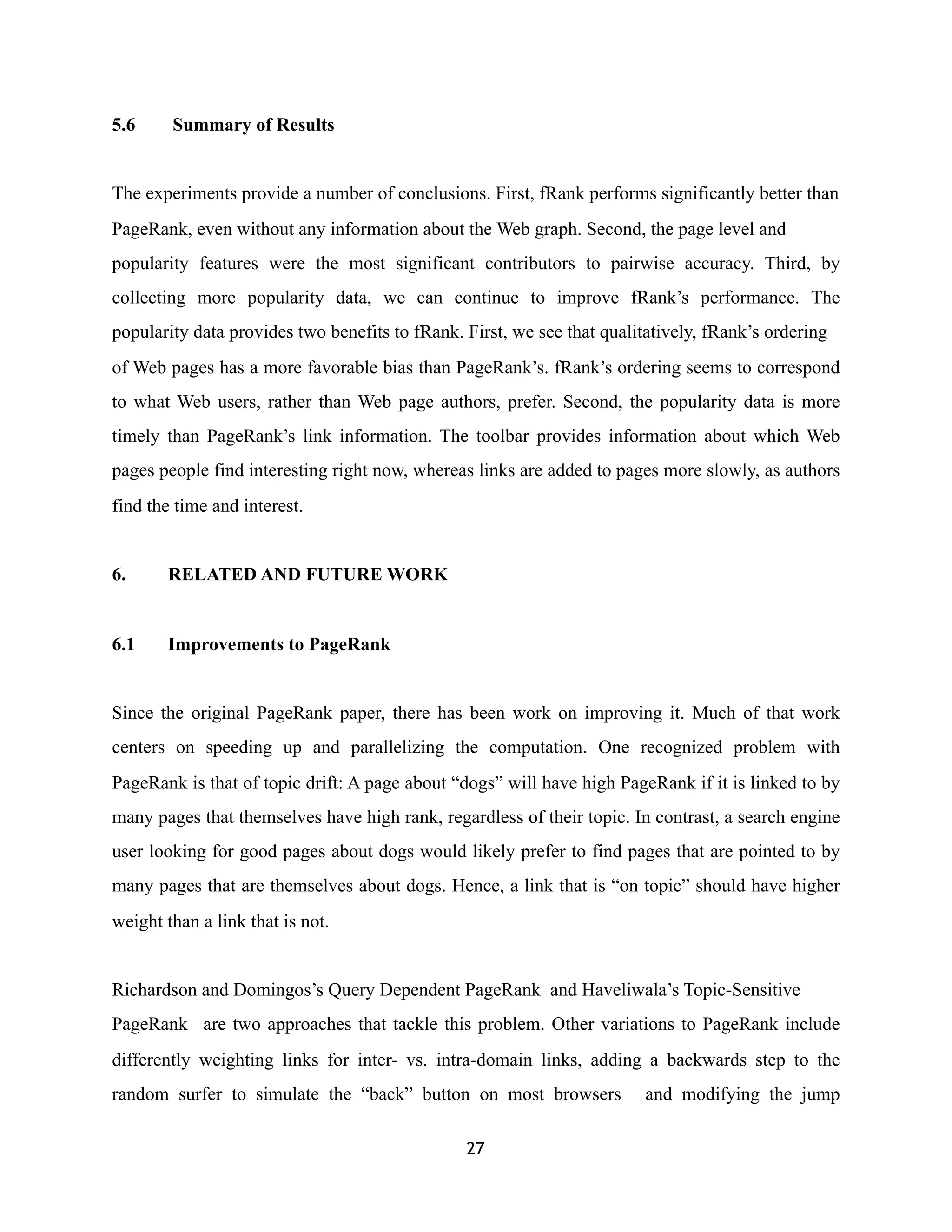 5.6 Summary of Results
The experiments provide a number of conclusions. First, fRank performs significantly better than
PageRank, even without any information about the Web graph. Second, the page level and
popularity features were the most significant contributors to pairwise accuracy. Third, by
collecting more popularity data, we can continue to improve fRank’s performance. The
popularity data provides two benefits to fRank. First, we see that qualitatively, fRank’s ordering
of Web pages has a more favorable bias than PageRank’s. fRank’s ordering seems to correspond
to what Web users, rather than Web page authors, prefer. Second, the popularity data is more
timely than PageRank’s link information. The toolbar provides information about which Web
pages people find interesting right now, whereas links are added to pages more slowly, as authors
find the time and interest.
6. RELATED AND FUTURE WORK
6.1 Improvements to PageRank
Since the original PageRank paper, there has been work on improving it. Much of that work
centers on speeding up and parallelizing the computation. One recognized problem with
PageRank is that of topic drift: A page about “dogs” will have high PageRank if it is linked to by
many pages that themselves have high rank, regardless of their topic. In contrast, a search engine
user looking for good pages about dogs would likely prefer to find pages that are pointed to by
many pages that are themselves about dogs. Hence, a link that is “on topic” should have higher
weight than a link that is not.
Richardson and Domingos’s Query Dependent PageRank and Haveliwala’s Topic-Sensitive
PageRank are two approaches that tackle this problem. Other variations to PageRank include
differently weighting links for inter- vs. intra-domain links, adding a backwards step to the
random surfer to simulate the “back” button on most browsers and modifying the jump
27
 