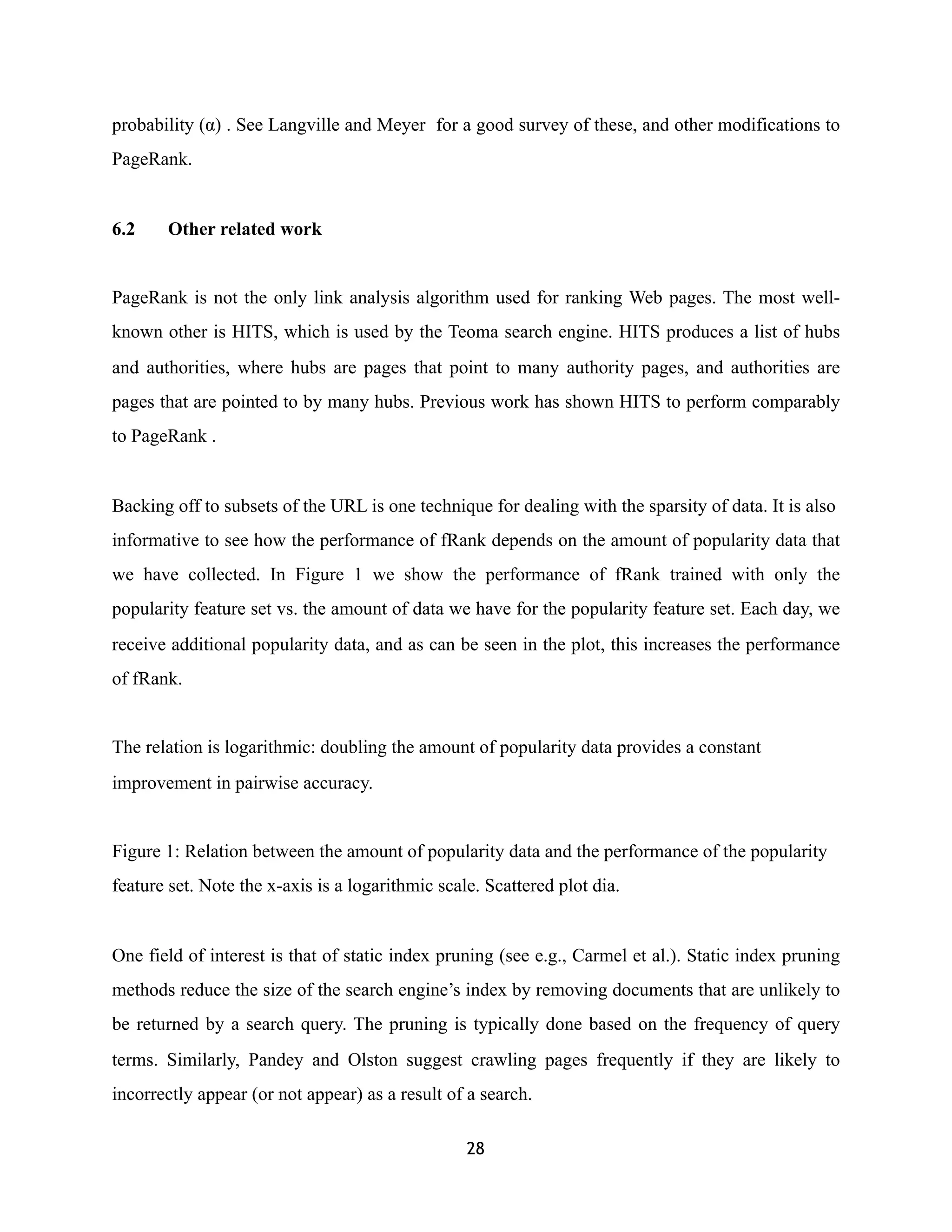 probability (α) . See Langville and Meyer for a good survey of these, and other modifications to
PageRank.
6.2 Other related work
PageRank is not the only link analysis algorithm used for ranking Web pages. The most well-
known other is HITS, which is used by the Teoma search engine. HITS produces a list of hubs
and authorities, where hubs are pages that point to many authority pages, and authorities are
pages that are pointed to by many hubs. Previous work has shown HITS to perform comparably
to PageRank .
Backing off to subsets of the URL is one technique for dealing with the sparsity of data. It is also
informative to see how the performance of fRank depends on the amount of popularity data that
we have collected. In Figure 1 we show the performance of fRank trained with only the
popularity feature set vs. the amount of data we have for the popularity feature set. Each day, we
receive additional popularity data, and as can be seen in the plot, this increases the performance
of fRank.
The relation is logarithmic: doubling the amount of popularity data provides a constant
improvement in pairwise accuracy.
Figure 1: Relation between the amount of popularity data and the performance of the popularity
feature set. Note the x-axis is a logarithmic scale. Scattered plot dia.
One field of interest is that of static index pruning (see e.g., Carmel et al.). Static index pruning
methods reduce the size of the search engine’s index by removing documents that are unlikely to
be returned by a search query. The pruning is typically done based on the frequency of query
terms. Similarly, Pandey and Olston suggest crawling pages frequently if they are likely to
incorrectly appear (or not appear) as a result of a search.
28
 