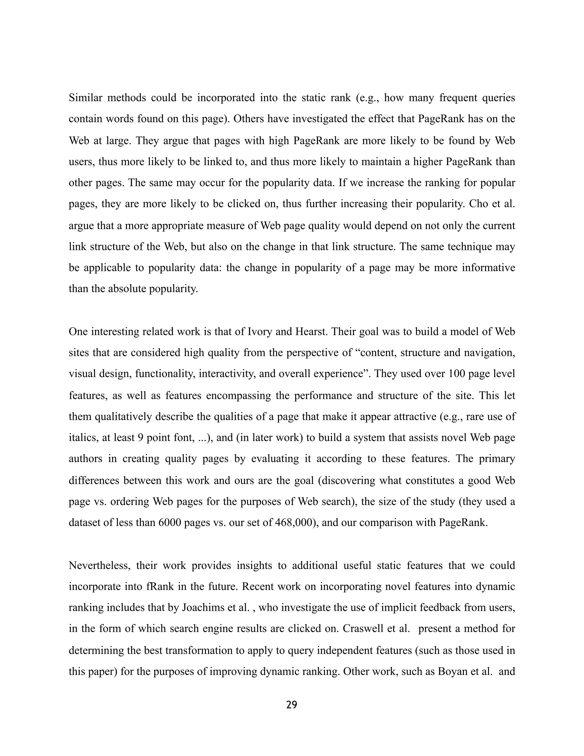 Similar methods could be incorporated into the static rank (e.g., how many frequent queries
contain words found on this page). Others have investigated the effect that PageRank has on the
Web at large. They argue that pages with high PageRank are more likely to be found by Web
users, thus more likely to be linked to, and thus more likely to maintain a higher PageRank than
other pages. The same may occur for the popularity data. If we increase the ranking for popular
pages, they are more likely to be clicked on, thus further increasing their popularity. Cho et al.
argue that a more appropriate measure of Web page quality would depend on not only the current
link structure of the Web, but also on the change in that link structure. The same technique may
be applicable to popularity data: the change in popularity of a page may be more informative
than the absolute popularity.
One interesting related work is that of Ivory and Hearst. Their goal was to build a model of Web
sites that are considered high quality from the perspective of “content, structure and navigation,
visual design, functionality, interactivity, and overall experience”. They used over 100 page level
features, as well as features encompassing the performance and structure of the site. This let
them qualitatively describe the qualities of a page that make it appear attractive (e.g., rare use of
italics, at least 9 point font, ...), and (in later work) to build a system that assists novel Web page
authors in creating quality pages by evaluating it according to these features. The primary
differences between this work and ours are the goal (discovering what constitutes a good Web
page vs. ordering Web pages for the purposes of Web search), the size of the study (they used a
dataset of less than 6000 pages vs. our set of 468,000), and our comparison with PageRank.
Nevertheless, their work provides insights to additional useful static features that we could
incorporate into fRank in the future. Recent work on incorporating novel features into dynamic
ranking includes that by Joachims et al. , who investigate the use of implicit feedback from users,
in the form of which search engine results are clicked on. Craswell et al. present a method for
determining the best transformation to apply to query independent features (such as those used in
this paper) for the purposes of improving dynamic ranking. Other work, such as Boyan et al. and
29
 