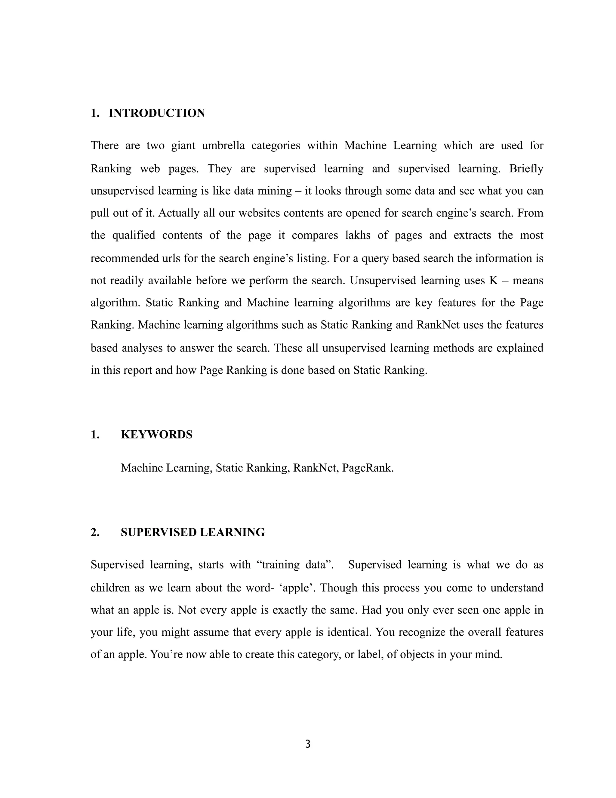 1. INTRODUCTION
There are two giant umbrella categories within Machine Learning which are used for
Ranking web pages. They are supervised learning and supervised learning. Briefly
unsupervised learning is like data mining – it looks through some data and see what you can
pull out of it. Actually all our websites contents are opened for search engine’s search. From
the qualified contents of the page it compares lakhs of pages and extracts the most
recommended urls for the search engine’s listing. For a query based search the information is
not readily available before we perform the search. Unsupervised learning uses K – means
algorithm. Static Ranking and Machine learning algorithms are key features for the Page
Ranking. Machine learning algorithms such as Static Ranking and RankNet uses the features
based analyses to answer the search. These all unsupervised learning methods are explained
in this report and how Page Ranking is done based on Static Ranking.
1. KEYWORDS
Machine Learning, Static Ranking, RankNet, PageRank.
2. SUPERVISED LEARNING
Supervised learning, starts with “training data”. Supervised learning is what we do as
children as we learn about the word- ‘apple’. Though this process you come to understand
what an apple is. Not every apple is exactly the same. Had you only ever seen one apple in
your life, you might assume that every apple is identical. You recognize the overall features
of an apple. You’re now able to create this category, or label, of objects in your mind.
3
 