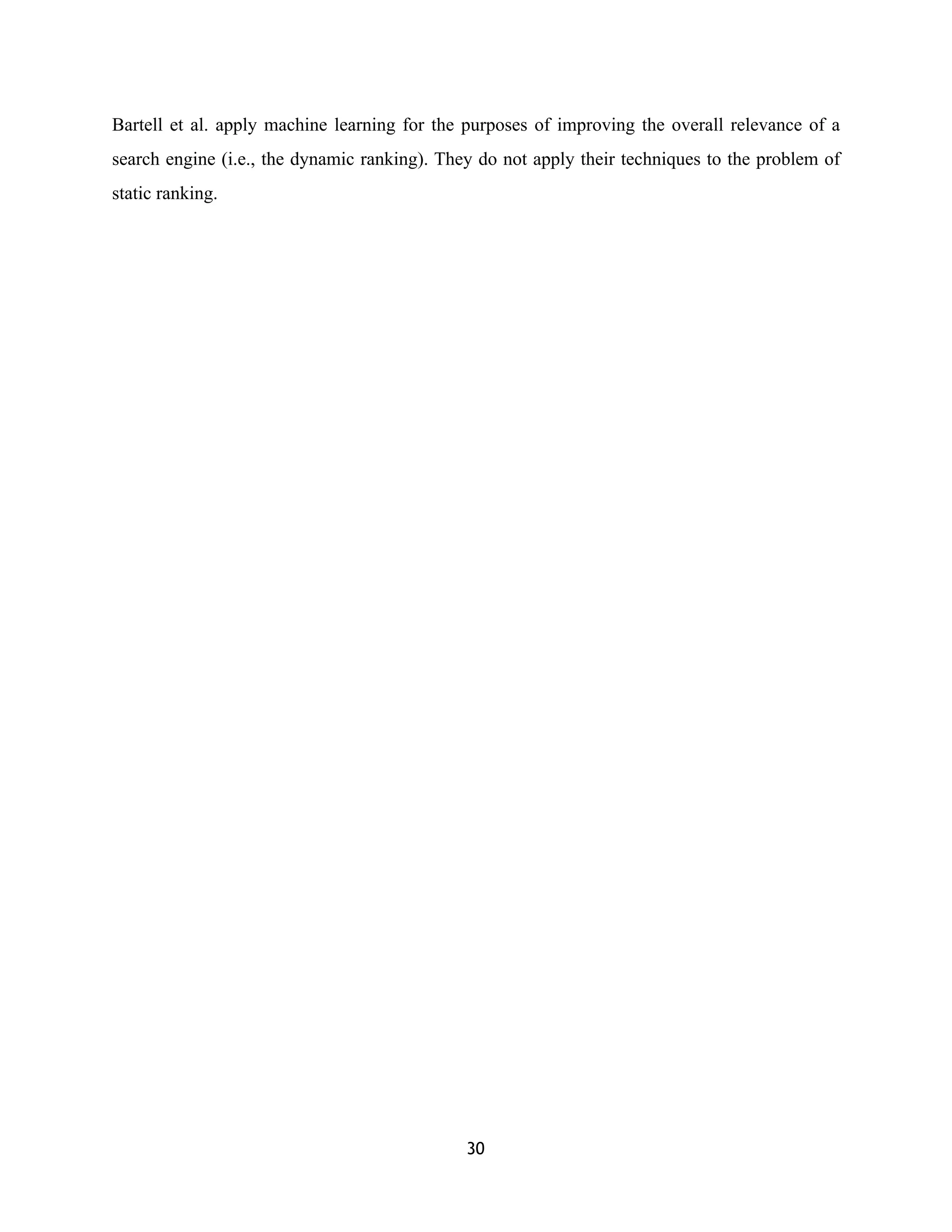 Bartell et al. apply machine learning for the purposes of improving the overall relevance of a
search engine (i.e., the dynamic ranking). They do not apply their techniques to the problem of
static ranking.
30
 
