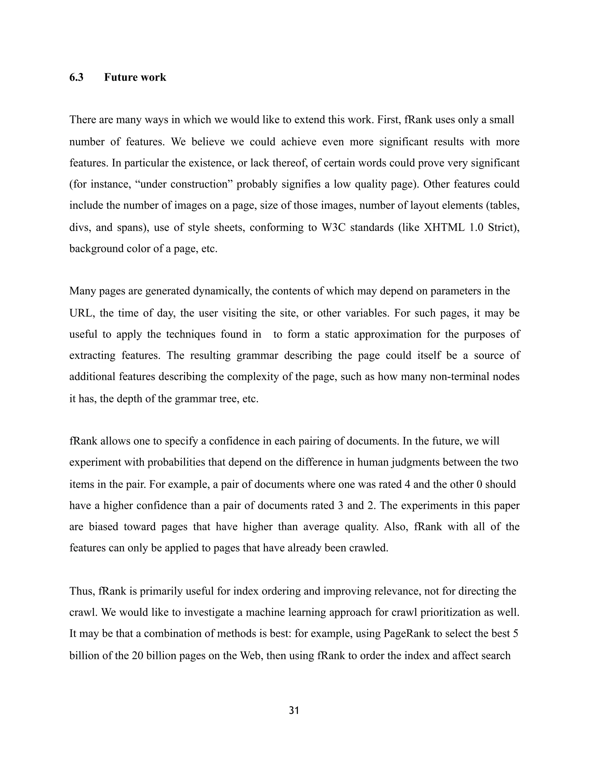 6.3 Future work
There are many ways in which we would like to extend this work. First, fRank uses only a small
number of features. We believe we could achieve even more significant results with more
features. In particular the existence, or lack thereof, of certain words could prove very significant
(for instance, “under construction” probably signifies a low quality page). Other features could
include the number of images on a page, size of those images, number of layout elements (tables,
divs, and spans), use of style sheets, conforming to W3C standards (like XHTML 1.0 Strict),
background color of a page, etc.
Many pages are generated dynamically, the contents of which may depend on parameters in the
URL, the time of day, the user visiting the site, or other variables. For such pages, it may be
useful to apply the techniques found in to form a static approximation for the purposes of
extracting features. The resulting grammar describing the page could itself be a source of
additional features describing the complexity of the page, such as how many non-terminal nodes
it has, the depth of the grammar tree, etc.
fRank allows one to specify a confidence in each pairing of documents. In the future, we will
experiment with probabilities that depend on the difference in human judgments between the two
items in the pair. For example, a pair of documents where one was rated 4 and the other 0 should
have a higher confidence than a pair of documents rated 3 and 2. The experiments in this paper
are biased toward pages that have higher than average quality. Also, fRank with all of the
features can only be applied to pages that have already been crawled.
Thus, fRank is primarily useful for index ordering and improving relevance, not for directing the
crawl. We would like to investigate a machine learning approach for crawl prioritization as well.
It may be that a combination of methods is best: for example, using PageRank to select the best 5
billion of the 20 billion pages on the Web, then using fRank to order the index and affect search
31
 