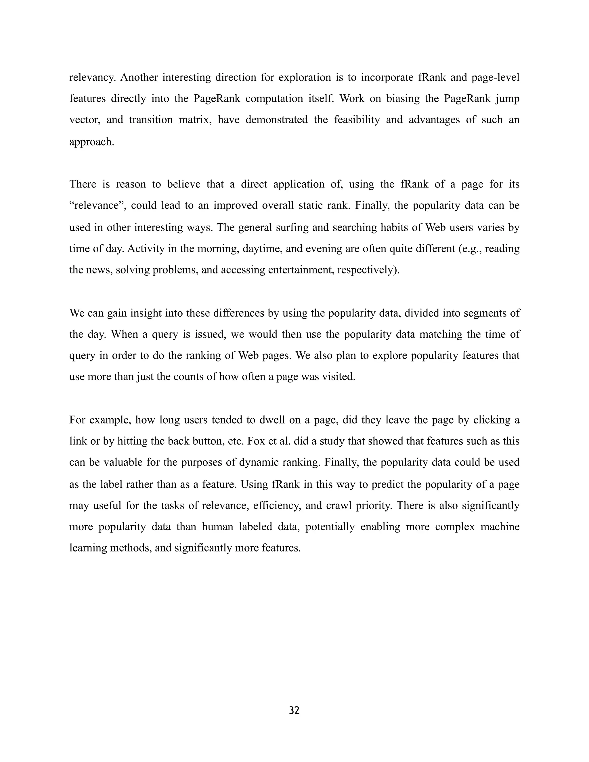 relevancy. Another interesting direction for exploration is to incorporate fRank and page-level
features directly into the PageRank computation itself. Work on biasing the PageRank jump
vector, and transition matrix, have demonstrated the feasibility and advantages of such an
approach.
There is reason to believe that a direct application of, using the fRank of a page for its
“relevance”, could lead to an improved overall static rank. Finally, the popularity data can be
used in other interesting ways. The general surfing and searching habits of Web users varies by
time of day. Activity in the morning, daytime, and evening are often quite different (e.g., reading
the news, solving problems, and accessing entertainment, respectively).
We can gain insight into these differences by using the popularity data, divided into segments of
the day. When a query is issued, we would then use the popularity data matching the time of
query in order to do the ranking of Web pages. We also plan to explore popularity features that
use more than just the counts of how often a page was visited.
For example, how long users tended to dwell on a page, did they leave the page by clicking a
link or by hitting the back button, etc. Fox et al. did a study that showed that features such as this
can be valuable for the purposes of dynamic ranking. Finally, the popularity data could be used
as the label rather than as a feature. Using fRank in this way to predict the popularity of a page
may useful for the tasks of relevance, efficiency, and crawl priority. There is also significantly
more popularity data than human labeled data, potentially enabling more complex machine
learning methods, and significantly more features.
32
 