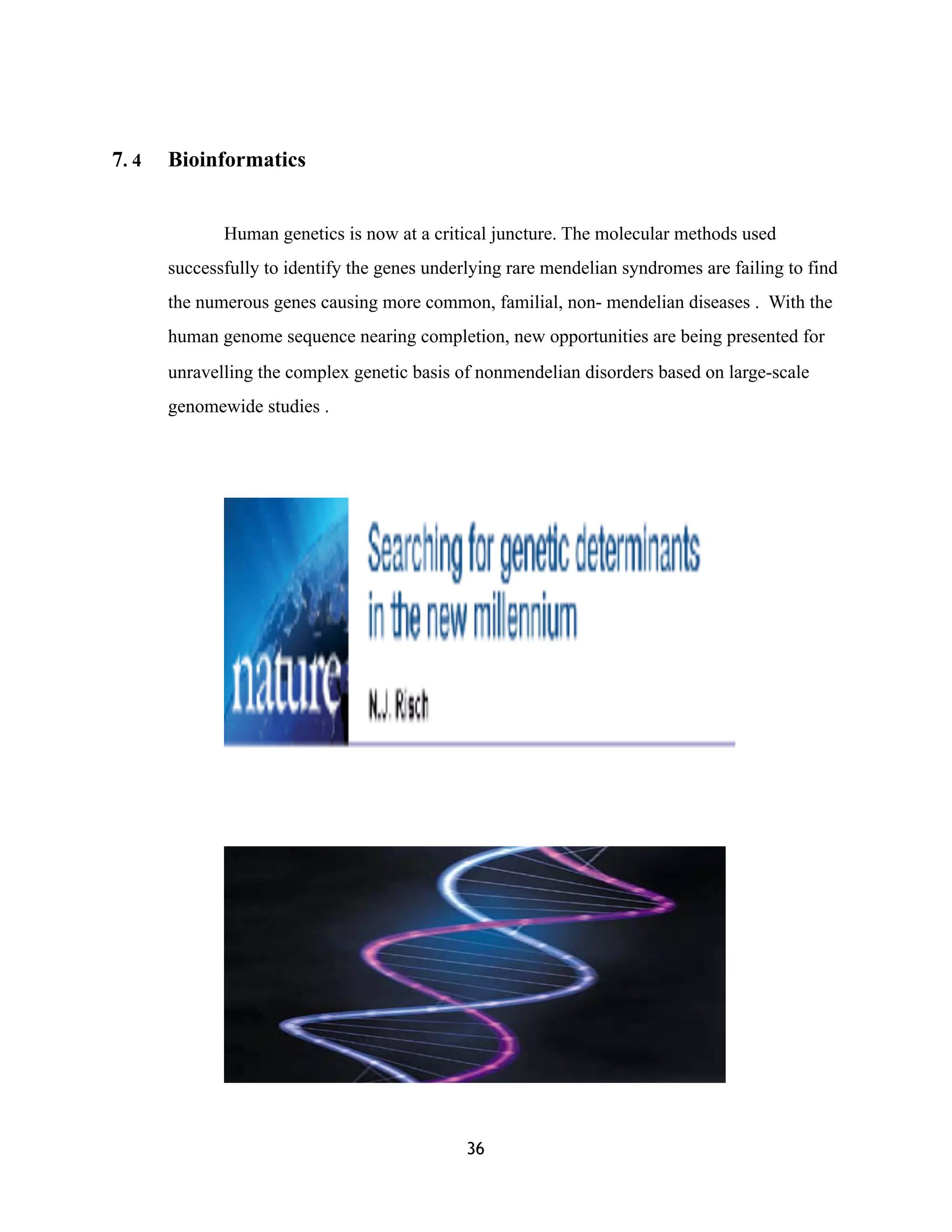 7. 4 Bioinformatics
Human genetics is now at a critical juncture. The molecular methods used
successfully to identify the genes underlying rare mendelian syndromes are failing to find
the numerous genes causing more common, familial, non- mendelian diseases . With the
human genome sequence nearing completion, new opportunities are being presented for
unravelling the complex genetic basis of nonmendelian disorders based on large-scale
genomewide studies .
(
(
36
 