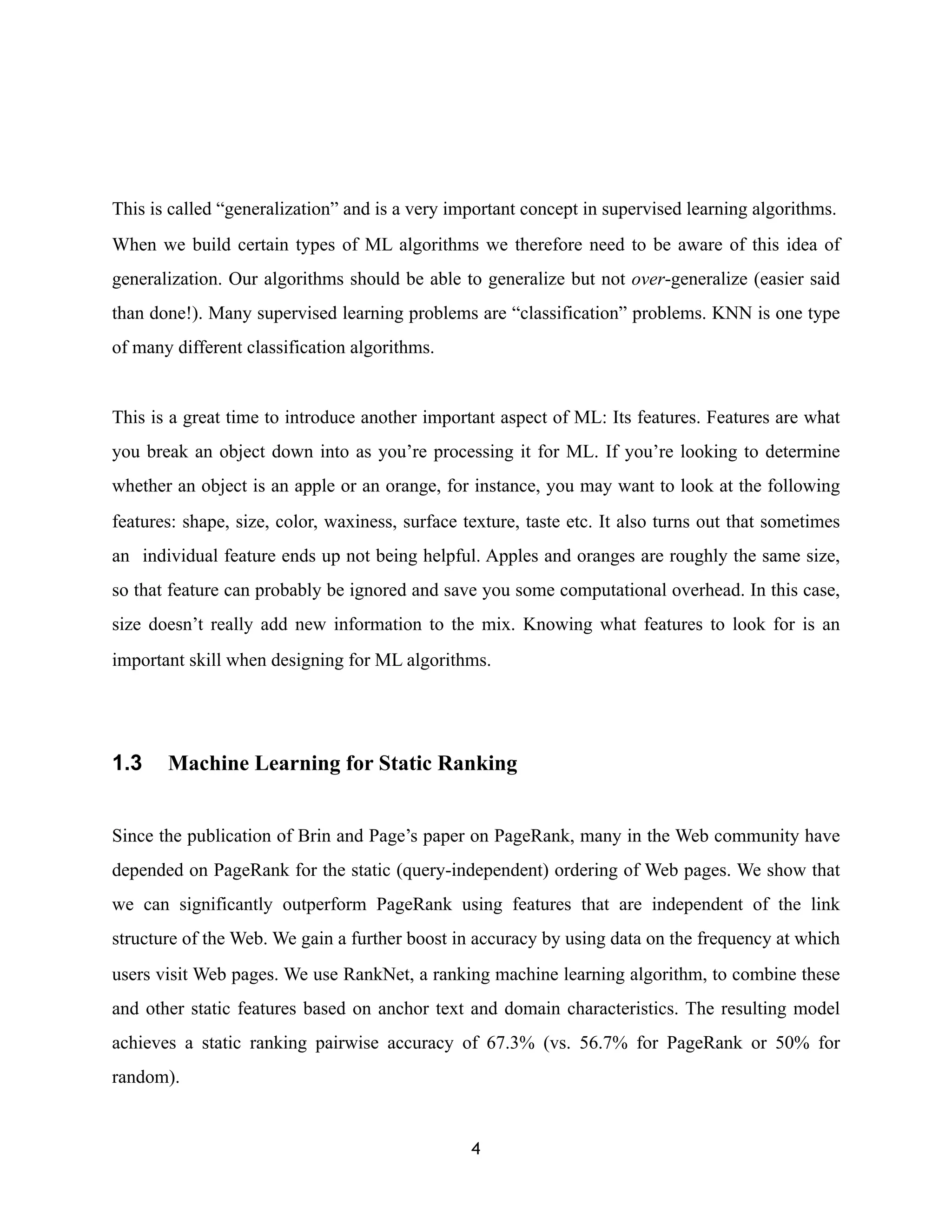 This is called “generalization” and is a very important concept in supervised learning algorithms.
When we build certain types of ML algorithms we therefore need to be aware of this idea of
generalization. Our algorithms should be able to generalize but not over-generalize (easier said
than done!). Many supervised learning problems are “classification” problems. KNN is one type
of many different classification algorithms.
This is a great time to introduce another important aspect of ML: Its features. Features are what
you break an object down into as you’re processing it for ML. If you’re looking to determine
whether an object is an apple or an orange, for instance, you may want to look at the following
features: shape, size, color, waxiness, surface texture, taste etc. It also turns out that sometimes
an individual feature ends up not being helpful. Apples and oranges are roughly the same size,
so that feature can probably be ignored and save you some computational overhead. In this case,
size doesn’t really add new information to the mix. Knowing what features to look for is an
important skill when designing for ML algorithms.
1.3 Machine Learning for Static Ranking
Since the publication of Brin and Page’s paper on PageRank, many in the Web community have
depended on PageRank for the static (query-independent) ordering of Web pages. We show that
we can significantly outperform PageRank using features that are independent of the link
structure of the Web. We gain a further boost in accuracy by using data on the frequency at which
users visit Web pages. We use RankNet, a ranking machine learning algorithm, to combine these
and other static features based on anchor text and domain characteristics. The resulting model
achieves a static ranking pairwise accuracy of 67.3% (vs. 56.7% for PageRank or 50% for
random).
4
 