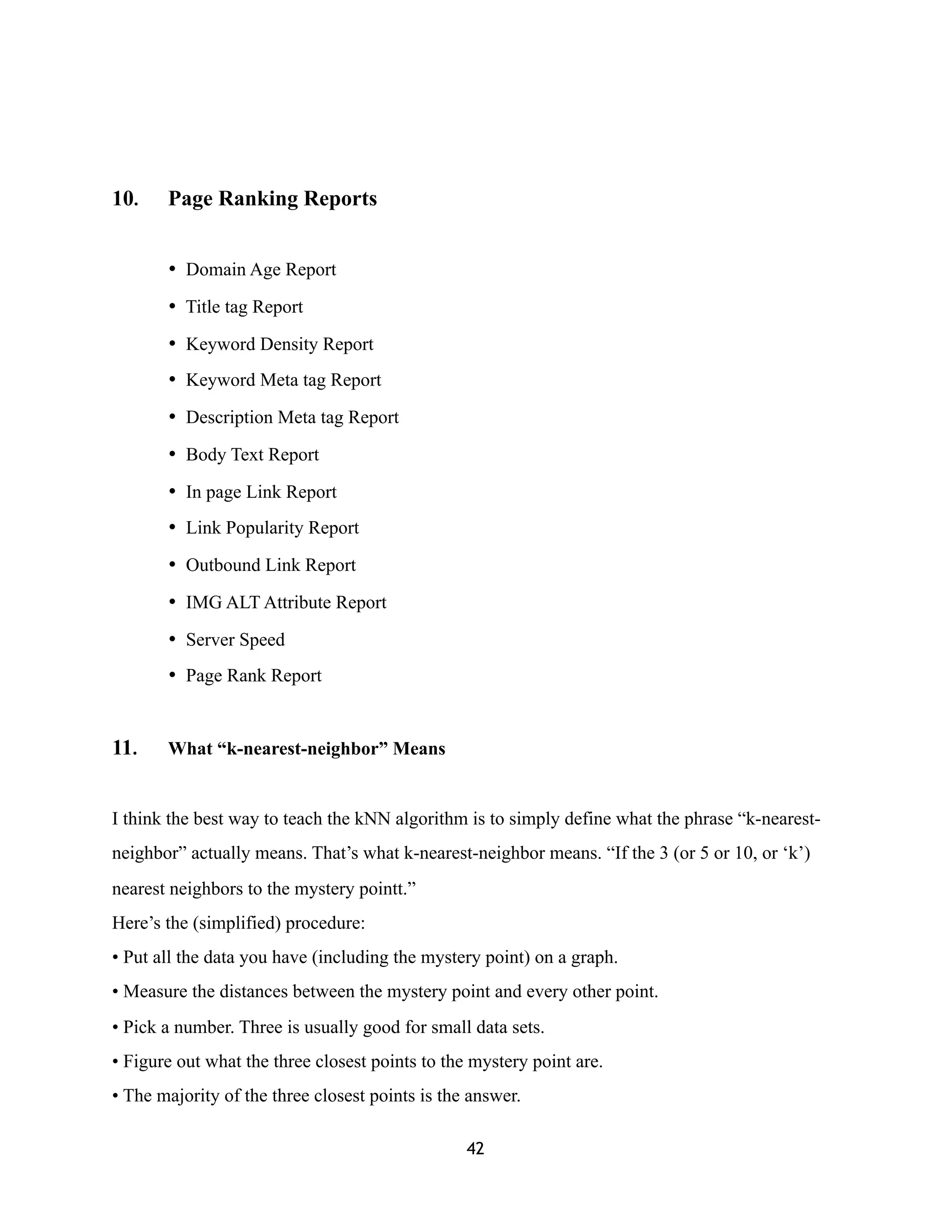 10. Page Ranking Reports
• Domain Age Report
• Title tag Report
• Keyword Density Report
• Keyword Meta tag Report
• Description Meta tag Report
• Body Text Report
• In page Link Report
• Link Popularity Report
• Outbound Link Report
• IMG ALT Attribute Report
• Server Speed
• Page Rank Report
11. What “k-nearest-neighbor” Means
I think the best way to teach the kNN algorithm is to simply define what the phrase “k-nearest-
neighbor” actually means. That’s what k-nearest-neighbor means. “If the 3 (or 5 or 10, or ‘k’)
nearest neighbors to the mystery pointt.”
Here’s the (simplified) procedure:
• Put all the data you have (including the mystery point) on a graph.
• Measure the distances between the mystery point and every other point.
• Pick a number. Three is usually good for small data sets.
• Figure out what the three closest points to the mystery point are.
• The majority of the three closest points is the answer.
42
 