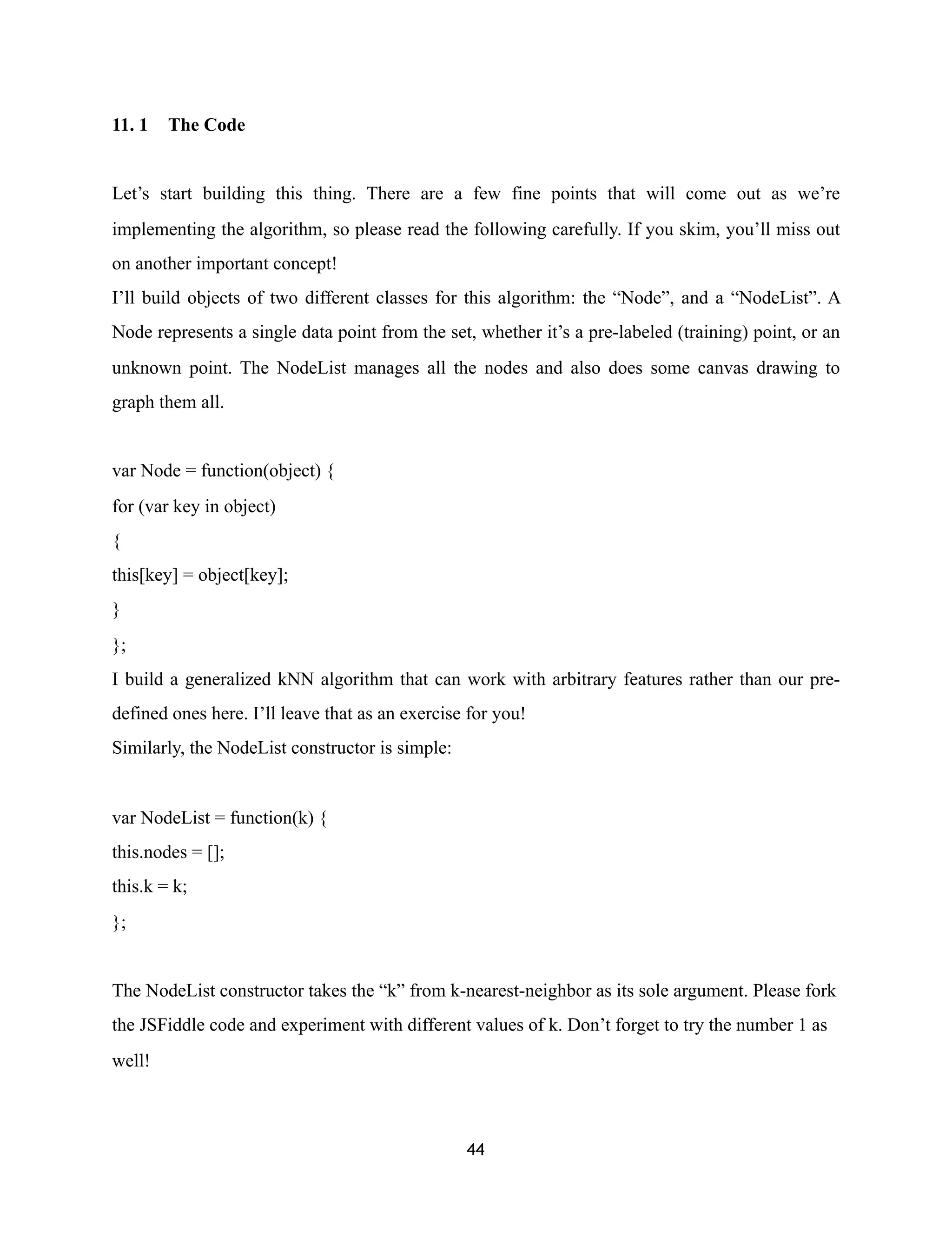 11. 1 The Code
Let’s start building this thing. There are a few fine points that will come out as we’re
implementing the algorithm, so please read the following carefully. If you skim, you’ll miss out
on another important concept!
I’ll build objects of two different classes for this algorithm: the “Node”, and a “NodeList”. A
Node represents a single data point from the set, whether it’s a pre-labeled (training) point, or an
unknown point. The NodeList manages all the nodes and also does some canvas drawing to
graph them all.
var Node = function(object) {
for (var key in object)
{
this[key] = object[key];
}
};
I build a generalized kNN algorithm that can work with arbitrary features rather than our pre-
defined ones here. I’ll leave that as an exercise for you!
Similarly, the NodeList constructor is simple:
var NodeList = function(k) {
this.nodes = [];
this.k = k;
};
The NodeList constructor takes the “k” from k-nearest-neighbor as its sole argument. Please fork
the JSFiddle code and experiment with different values of k. Don’t forget to try the number 1 as
well!
44
 