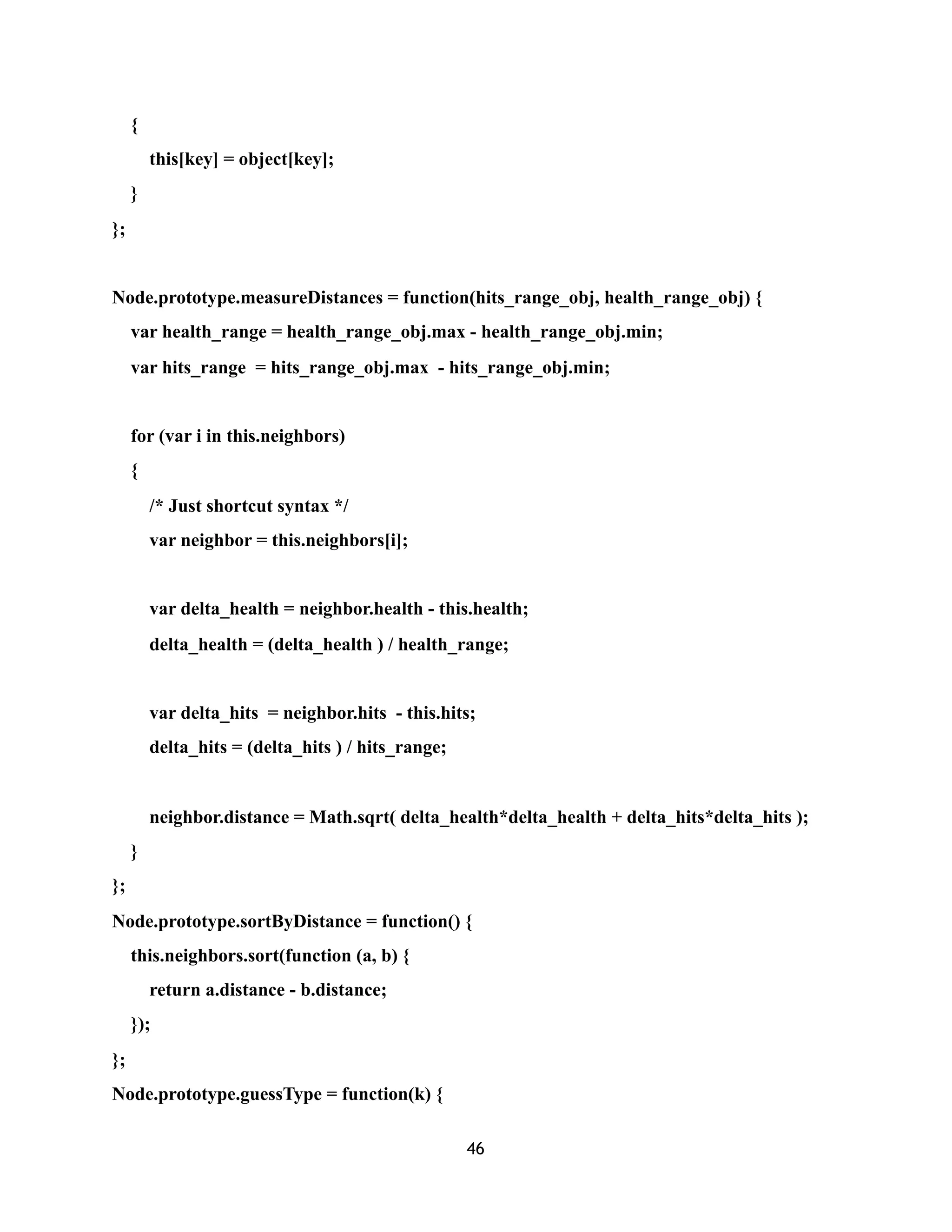 {
this[key] = object[key];
}
};
Node.prototype.measureDistances = function(hits_range_obj, health_range_obj) {
var health_range = health_range_obj.max - health_range_obj.min;
var hits_range = hits_range_obj.max - hits_range_obj.min;
for (var i in this.neighbors)
{
/* Just shortcut syntax */
var neighbor = this.neighbors[i];
var delta_health = neighbor.health - this.health;
delta_health = (delta_health ) / health_range;
var delta_hits = neighbor.hits - this.hits;
delta_hits = (delta_hits ) / hits_range;
neighbor.distance = Math.sqrt( delta_health*delta_health + delta_hits*delta_hits );
}
};
Node.prototype.sortByDistance = function() {
this.neighbors.sort(function (a, b) {
return a.distance - b.distance;
});
};
Node.prototype.guessType = function(k) {
46
 